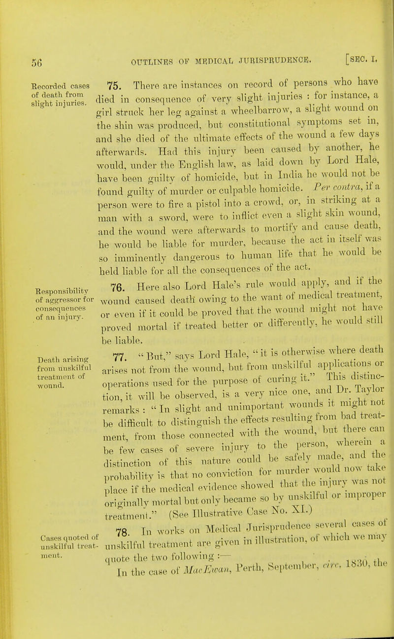 Recorded eases of death from slight injuries. Responsibility of aggressor for consequences of an injury. Death arising from unskilful treatment of wound. Cases qnoted of unskilful treat- incut. 75. There are instances on record of persons who have died in consequence of very slight injuries : for instance, a girl struck her leg against a wheelbarrow, a slight wound on the shin was produced, but constitutional symptoms set in, and she died of the ultimate effects of the wound a few days afterwards. Had this injury been caused by another, he would, under the English law, as laid down by Lord Hale, have been guilty of homicide, but in India he would not be found guilty of murder or culpable homicide. Per eoni ra, if a person were to fire a pistol into a crowd, or, in striking at a man with a sword, were to inflict even a slight skm wound, and the wound were afterwards to mortify and cause death, he would be liable for murder, because the act m itseli- was so imminently dangerous to human life that he would be held liable for all the consequences of the act. 76 Here also Lord Hale's rule would apply, and if the wound caused death owing to the want of medical treatment, or even if it could be proved that the wound might not have proved mortal if treated better or differently, he would still be liable. 77 « But  says Lord Hale,  it is otherwise where death arises not from the wound, but from unskilfuk applications or operations used for the purpose of curing it. This distinc- tion, it will be observed, is a very nice one, and Dr. Taylor remarks: In slight and unimportant wounds it might not be difficult to distinguish the effects resulting from bad treat- ment, from those connected with the wound, but here can be few cases of severe injury to the person, wherein a distinction of this nature could be safely made, and the probability is that no conviction for murder would no, take ace if the medical evidence showed that the originally mortal but only became so by unskilful o. mvpropei treatment. (See Illustrative Case No. XI.) 78 In works on Medical Jurisprudence severa cases oJ unskilful treatment are given in illustration, of wmch we may quote the two following :- , , rn tne case of MacZwan, Perth, September, arc. 1830, tu<