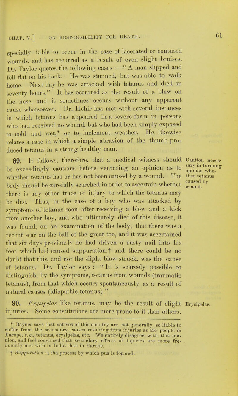 01 specially iable to occur in the case of lacerated or contused wounds, and has occurred as a result of even slight bruises. Dr. Taylor quotes the following cases :— A man slipped and fell Hat on his back. He was stunned, but was able to walk home. Next day he was attacked with tetanus and died in seventy hours. It has occurred as the result of a blow on the nose, and it sometimes occurs without any apparent cause whatsoever. Dr. Hehir has met with several instances in which tetanus has appeared in a severe form in persons who had received no wound, but who had been simply exposed to cold and wet,* or to inclement weather. He likewise relates a case in which a simple abrasion of the thumb pro- duced tetanus in a strong healthy man. 89. It follows, therefore, that a medical witness should Caution neces- be exceedingly cautious before venturing an opinion as to ™ng whether tetanus has or has not been caused by a wound. The ther tetanus body should be carefully searched in order to ascertain whether ^^a, y there is any other trace of injury to which the tetanus may- be due. Thus, in the case of a boy who was attacked by symptoms of tetanus soon after receiving a blow and a kick from another boy, and who ultimately died of this disease, it was found, on an examination of the body, that there was a recent scar on the ball of the great toe, and it was ascertained that six days previously he had driven a rusty nail into his foot which had caused suppuration, f and there could be no doubt that this, and not the slight blow struck, was the cause of tetanus. Dr. Taylor says :  It is scarcely possible to distinguish, by the symptoms, tetanus from wounds (traumatic tetanus), from that which occurs spontaneously as a result of natural causes (idiopathic tetanus). 90. Erysipelas like tetanus, may be the result of slight Erysipelas, injuries. Some constitutions are more prone to it than others. * Baynes says that natives of this country are not generally so liable to suffer from the secondary causes resulting from injuries as are people in Europe, e. g., tetanus, erysipelas, etc. We entirely disagree with this opi- nion, and feel convinced that secondary effects of injuries are more fre- quently met with in India than in Europe. t Swpp'.iA-oAion is the process by which pus is formed.