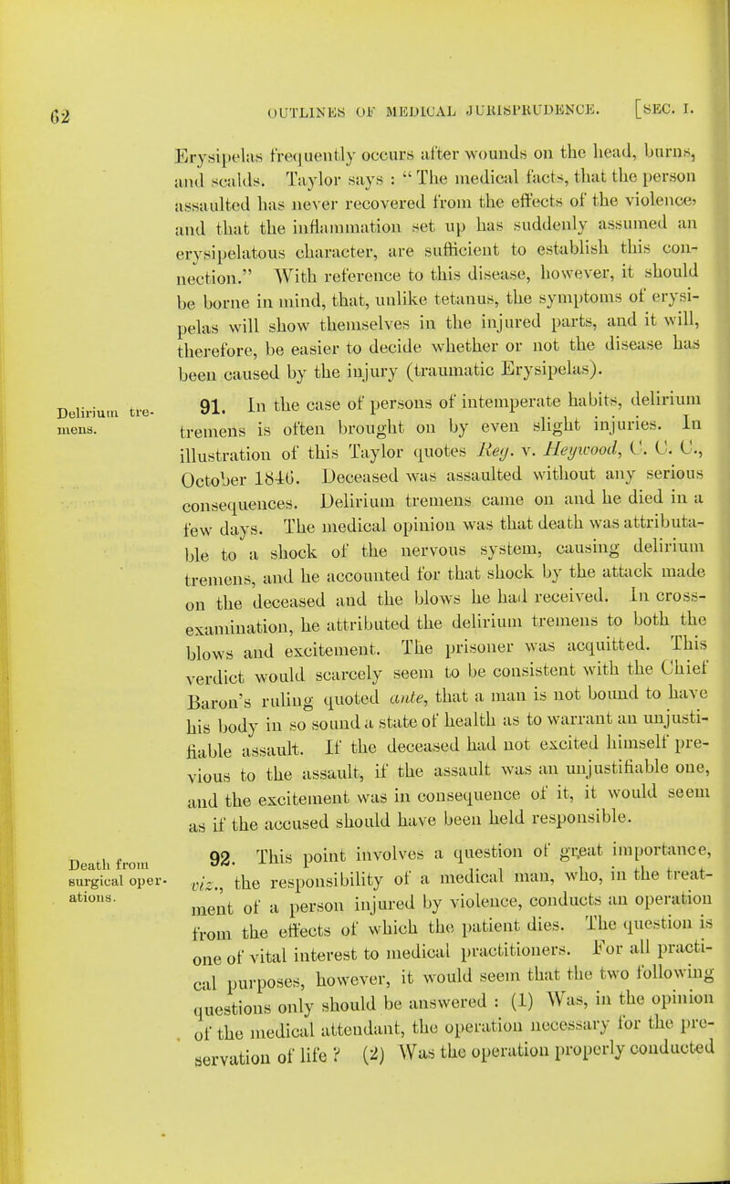 Delirium, tre- mens. Deatli from surgical oper atious. Erysipelas frequently occurs after wounds on the head, burns, and scalds. Taylor says :  The medical facts, that the person assaulted has never recovered from the effects of the violence? and that the inflammation set up has suddenly assumed an erysipelatous character, are sufficient to establish this con- nection. With reference to this disease, however, it should be borne in mind, that, unlike tetanus, the symptoms of erysi- pelas will show themselves in the injured parts, and it will, therefore, be easier to decide whether or not the disease has been caused by the injury (traumatic Erysipelas). 91. In the case of persons of intemperate habits, delirium tremens is often brought on by even slight injuries. In illustration of this Taylor quotes Beg. v. Heyicood, 0. C. C, October 1840. Deceased was assaulted without any serious consequences. Delirium tremens came on and he died in a few days. The medical opinion was that death was attributa- ble to a shock of the nervous system, causing delirium tremens, and he accounted for that shock by the attack made on the deceased and the blows he had received. In cross- examination, he attributed the delirium tremens to both the blows and excitement. The prisoner was acquitted. This verdict would scarcely seem to be consistent with the Chief Baron's ruling quoted ante, that a man is not bound to have his body in so sound a state of health as to warrant an unjusti- fiable assault. If the deceased had not excited himself pre- vious to the assault, if the assault was an unjustifiable one, and the excitement was in consequence of it, it would seem as if the accused should have been held responsible. 92. This point involves a question of gr,eat importance, viz., the responsibility of a medical man, who, in the treat- ment of a person injured by violence, conducts an operation from the effects of which the patient dies. The question is one of vital interest to medical practitioners. For all practi- cal purposes, however, it would seem that the two following questions only should be answered : (1) Was, in the opinion of the medical attendant, the operation necessary for the pre- servation of life ? (2) Was the operation properly conducted