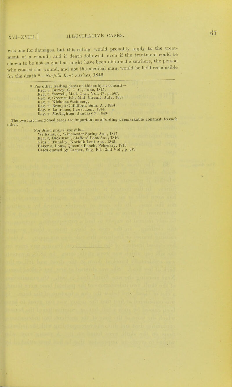 XV1-XV1I1.] 1 LLUSfcRATIV iS CASES. was one for damages, but this ruling would probably apply to the treat- ment of a wound; and if death followed, eve, if the treatment could be shown to be aot as good as might have been obtained elsewhere, the person who caused the wound, and not the medical man, would be held responsible for the death.*—Norfolk Lent Assize*, 1846. * For other leading cases on this subject consult — Keg. v. Brixey, C C. C, June, 1815. Reg. u. Stowell, Mad. <Jaz., Vol. 47, p. 5G7. Reg. b. Greensmith, Mid- Circuit, July, 1837. Keg. v. Nicholas Steinberg. Keg. u. Brough Guildford, Sum. A., 1854. Keg. i' Laurence, Lews, Lent, 1844. Keg. v. McNaghten, January 7, 1843. The two last mentioned cases are important as affording a remarkable contrast to each other. For Mala praxis, consult— Williams, J. Winchester Spring Ass., 1847. Keg. B. Dickinson, Stafford Lent Ass., 1816. (iibs v Tunaley, Norfolk Lent Ass., 1845. Baker v. Lowe, Queen's Bench, February, 1845. Cases quoted by Casper, Eng. Ed.. 2nd Vol., p. 310.