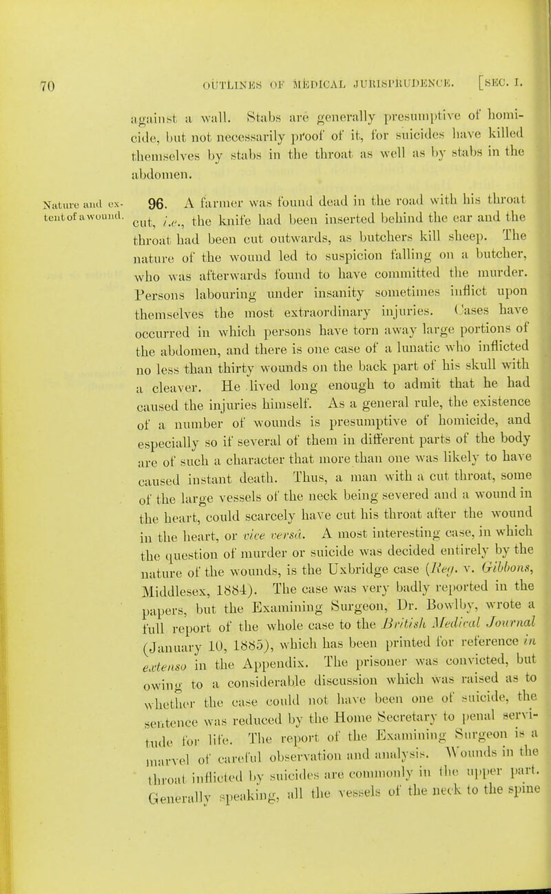 against a wall. Stabs arc generally presumptive of homi- cide, but not necessarily proof of it, for suicides have killed themselves by stabs in the throat as well as by stabs in the abdomen. Nature and ex- 96. A farmer was found dead in the road with his throal tent of a wound. c^ . ^ ^ ^ ^eeQ mserted behind the car and the throat had been cut outwards, as butchers kill sheep. The nature of the wound led to suspicion falling on a butcher, who was afterwards found to have committed the murder. Persons labouring under insanity sometimes inflict upon themselves the most extraordinary injuries. Cases have occurred in which persons have torn away large portions of the abdomen, and there is one case of a lunatic who inflicted no less than thirty wounds on the back part of his skull with a cleaver. He lived long enough to admit that he had caused the injuries himself. As a general rule, the existence of a number of wounds is presumptive of homicide, and especially so if several of them in different parts of the body are of such a character that more than one was likely to have caused instant death. Thus, a man with a cut throat, some of the large vessels of the neck being severed and a wound in the heart, could scarcely have cut his throat after the wound in the heart, or vice versa. A most interesting case, in which the question of murder or suicide was decided entirely by the nature of the wounds, is the Uxbridge case {Reg. v. Gibbons, Middlesex, 1884), The case was very badly reported in the papers, but the Examining Surgeon, Dr. Bowlbv, wrote a full report of the whole case to the British Medical Journal (January 10, 1885), which has been printed for reference in emtenso in the Appendix. The prisoner was convicted, but owing to a considerable discussion which was raised as to whether the case cotdd not have been one of suicide, the sentence was reduced by the Home Secretary to penal servi- tude lor lib'- The report of the Examining Surgeon is a marvel of careful observation and analysis. Wounds in the throat indicted by suicides are commonly in the upper part. Generally speaking, all the vessels of the neck to the spine