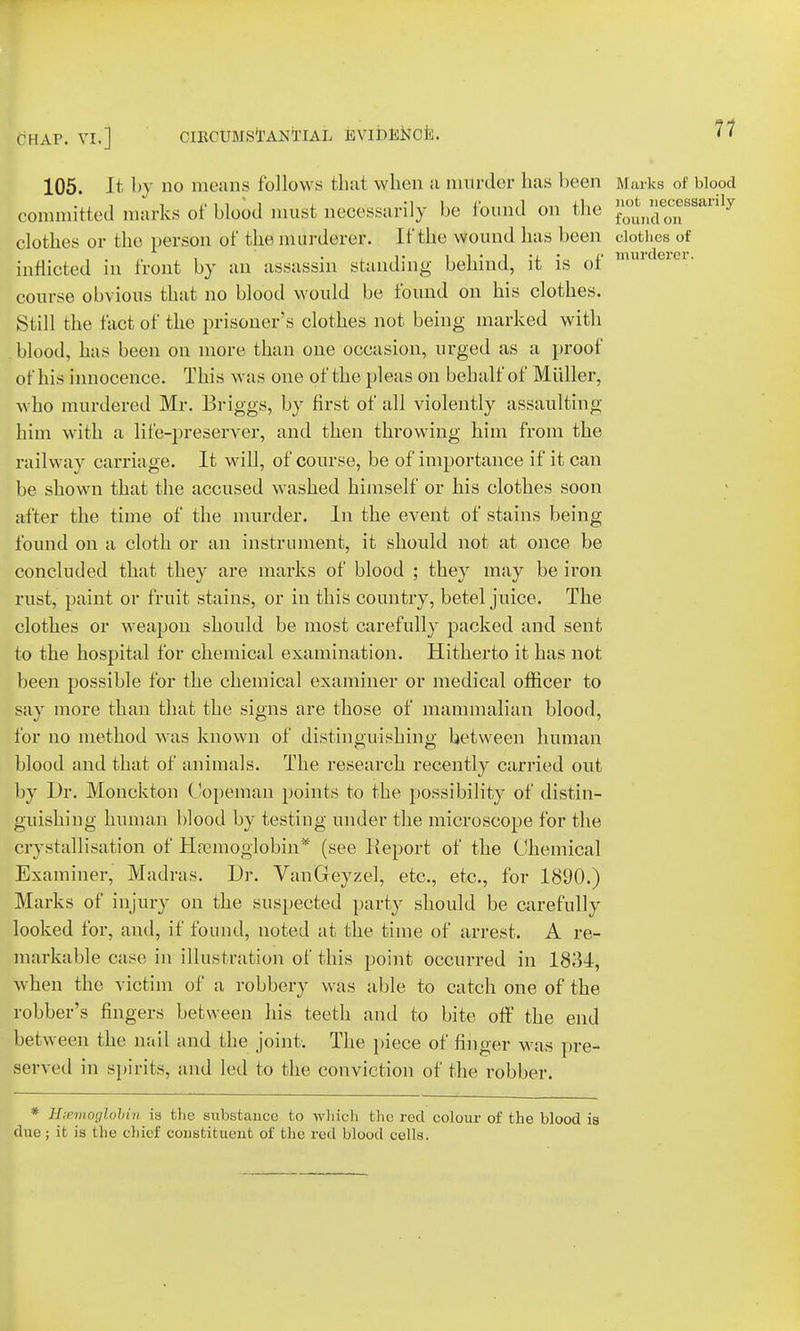 105. It by no moans follows that when a murder has been Marks of blood committed marks of blood must necessarily be found on the f°^^Baaxiy clothes or the person of the murderer. If the wound has been clothes of inflicted in front by an assassin standing behind, it is of nmrt01C1' course obvious that no blood would be found on his clothes. Still the fact of the prisoner's clothes not being marked with blood, has been on more than one occasion, urged as a proof of his innocence. This was one of the pleas on behalf of Miiller, who murdered Mr. Briggs, by first of all violently assaulting him with a life-preserver, and then throwing him from the railway carriage. It will, of course, be of importance if it can be shown that the accused washed himself or his clothes soon after the time of the murder. In the event of stains being found on a cloth or an instrument, it should not at once be concluded that they are marks of blood ; they may be iron rust, paint or fruit stains, or in this country, betel juice. The clothes or weapon should be most carefully packed and sent to the hospital for chemical examination. Hitherto it has not been possible for the chemical examiner or medical officer to say more than that the signs are those of mammalian blood, for no method was known of distinguishing between human blood and that of animals. The research recently carried out by Dr. Monckton Copeman points to the possibility of distin- guishing human blood by testing under the microscope for the crystallisation of Hremoglobin* (see Report of the Chemical Examiner, Madras. Dr. VanGeyzel, etc., etc., for 1890.) Marks of injury on the suspected party should be carefully looked for, and, if found, noted at the time of arrest. A re- markable case in illustration of this point occurred in 1831, when the victim of a robbery was able to catch one of the robber's fingers between his teeth and to bite off the end between the nail and the joint. The piece of finger was pre- served in spirits, and led to the conviction of the robber. * HsemogloMn is the substance to wliicli the red colour of the blood is due ; it is the chief constituent of the red blood cells.