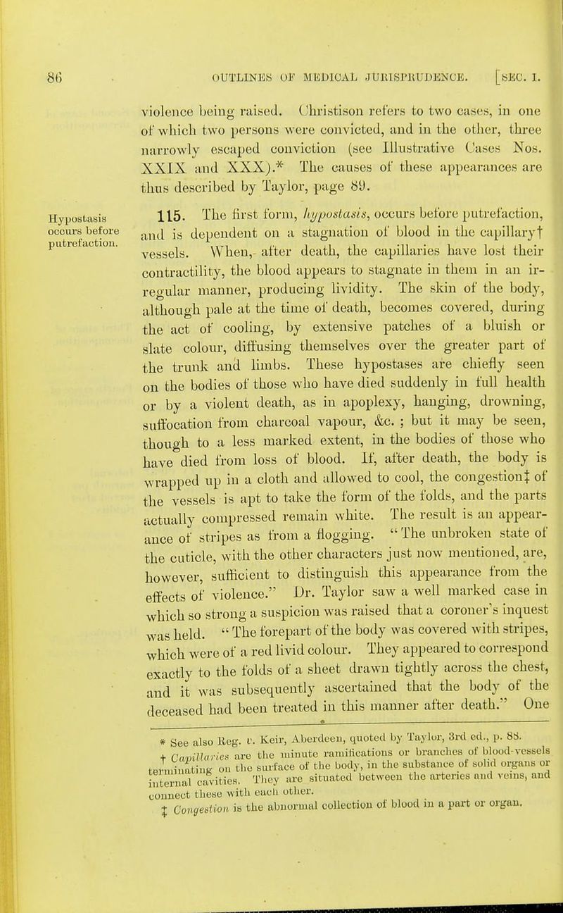 violence being raised. Ohristison refers to two cases, in one of which two persons were convicted, and in the other, three narrowly escaped conviction (see Illustrative Oases Nos. XXIX and XXX).* The causes of these appearances are thus described by Taylor, page S(J. Hypostasis 115- The first form, hypostasis, occurs before putrefaction, occurs before anj jg dependent on a stagnation of blood in the capillary! putre ao ion. vesgeis> When,- after death, the capillaries have lost their contractility, the blood appears to stagnate in them in an ir- regular manner, producing lividity. The skin of the body, although pale at the time of death, becomes covered, during the act of cooling, by extensive patches of a bluish or slate colour, diffusing themselves over the greater part of the trunk and limbs. These hypostases are chiefly seen on the bodies of those who have died suddenly in full health or by a violent death, as in apoplexy, hanging, drowning, suffocation from charcoal vapour, &c. ; but it may be seen, thouoh to a less marked extent, in the bodies of those who have died from loss of blood. If, after death, the body is wrapped up in a cloth and allowed to cool, the congestion! of the vessels is apt to take the form of the folds, and the parts actually compressed remain white. The result is an appear- ance of stripes as from a flogging.  The unbroken state of the cuticle, with the other characters just now mentioned, are, however, sufficient to distinguish this appearance from the effects of violence. Dr. Taylor saw a well marked case in which so strong a suspicion was raised that a coroner's inquest was held.  The forepart of the body was covered with stripes, which were of a red livid colour. They appeared to correspond exactly to the folds of a sheet drawn tightly across the chest, and it was subsequently ascertained that the body of the deceased had been treated in this manner after death. One # See also Reg. v. Keir, Aberdeen, quoted by Taylor, 3rd ed., p. 88. + Cavillaries are the minute ramifications or branches of blood-vessels tJminatinK on the surface of the body, in the substance of solid organs or internal cavities. They are situated between the arteries and veins, and connect these with each other. % Congestion is the abnormal collection of blood in a part or organ.