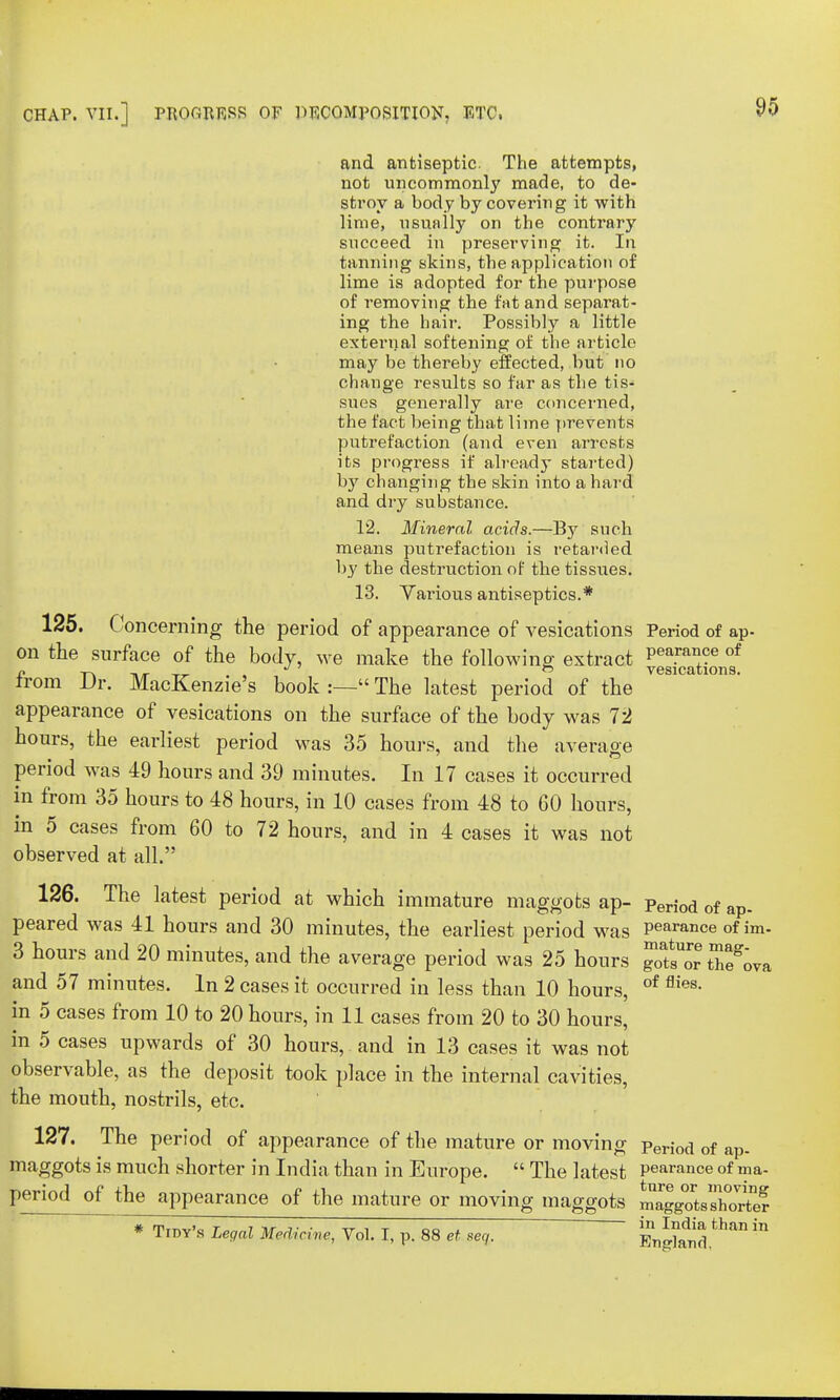 and antiseptic. The attempts, not uncommonly made, to de- stroy a body by covering it with lime, usually on the contrary succeed in preserving it. In tanning skins, the application of lime is adopted for the purpose of removing the fat and separat- ing the hair. Possibly a little exteriial softening of the article may be thereby effected, but no change results so far as the tis- sues generally are concerned, the fact being that lime prevents putrefaction (and even arrests its progress if already started) by changing the skin into a hard and dry substance. 12. Mineral acids.—By such means putrefaction is retarded by the destruction of the tissues. 13. Various antiseptics.* 125. Concerning the period of appearance of vesications Period of ap- on the surface of the body, we make the following extract ^SSnf from Dr. MacKenzie's book :— The latest period of the VeS1°a 10n9' appearance of vesications on the surface of the body was 72 hours, the earliest period was 35 hours, and the average period was 49 hours and 39 minutes. In 17 cases it occurred in from 35 hours to 48 hours, in 10 cases from 48 to 60 hours, in 5 cases from 60 to 72 hours, and in 4 cases it was not observed at all. 126. The latest period at which immature maggots ap- peri0d of ap- peared was 41 hours and 30 minutes, the earliest period was Pearance of im- 3 hours and 20 minutes, and the average period was 25 hours gow IL and 57 minutes. In 2 cases it occurred in less than 10 hours, of flies- in 5 cases from 10 to 20 hours, in 11 cases from 20 to 30 hours, in 5 cases upwards of 30 hours, and in 13 cases it was not observable, as the deposit took place in the internal cavities, the mouth, nostrils, etc. 127. The period of appearance of the mature or moving period of a maggots is much shorter in India than in Europe.  The latest pearanoe of ma- period of the appearance of the mature or moving maggots mlggoVsWe? * Tidy's Legal Medicine, Vol. I, p. 88 et seq, ' H^SS^in