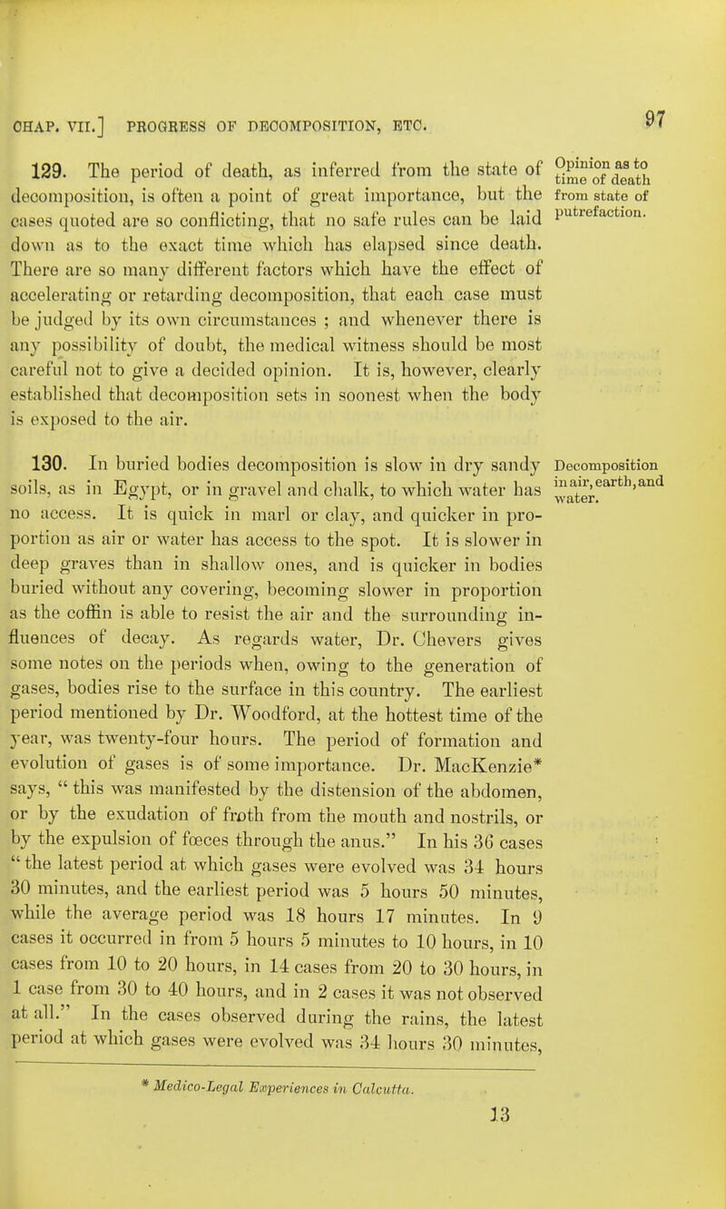 129. The period of death, as inferred from the state of decomposition, is often a point of great importance, but the from state of cases quoted are so conflicting, that no safe rules can be laid Putrefacfcl0n- down as to the exact time which has elapsed since death. There are so many different factors which have the effect of accelerating or retarding decomposition, that each case must be judged by its own circumstances ; and whenever there is any possibility of doubt, the medical witness should be most careful not to give a decided opinion. It is, however, clearly established that decomposition sets in soonest when the body is exposed to the air. 130. In buried bodies decomposition is slow in dry sandy Decomposition soils, as in Egypt, or in gravel and chalk, to which water has ^ater*arfch,and no access. It is quick in marl or clay, and quicker in pro- portion as air or water has access to the spot. It is slower in deep graves than in shallow ones, and is quicker in bodies buried without any covering, becoming slower in proportion as the coffin is able to resist the air and the surrounding in- fluences of decay. As regards water, Dr. Chevers gives some notes on the periods when, owing to the generation of gases, bodies rise to the surface in this country. The earliest period mentioned by Dr. Woodford, at the hottest time of the year, was twenty-four hours. The period of formation and evolution of gases is of some importance. Dr. MacKenzie* says,  this was manifested by the distension of the abdomen, or by the exudation of froth from the month and nostrils, or by the expulsion of foeces through the anus. In his 36 cases  the latest period at which gases were evolved was 34 hours 30 minutes, and the earliest period was 5 hours 50 minutes, while the average period was 18 hours 17 minutes. In 9 cases it occurred in from 5 hours 5 minutes to 10 hours, in 10 cases from 10 to 20 hours, in 14 cases from 20 to 30 hours, in 1 case from 30 to 40 hours, and in 2 cases it was not observed at all. In the cases observed during the rains, the latest period at which gases were evolved was 34 hours 30 minutes, Medico-Legal Experiences in Calcu tta. 13