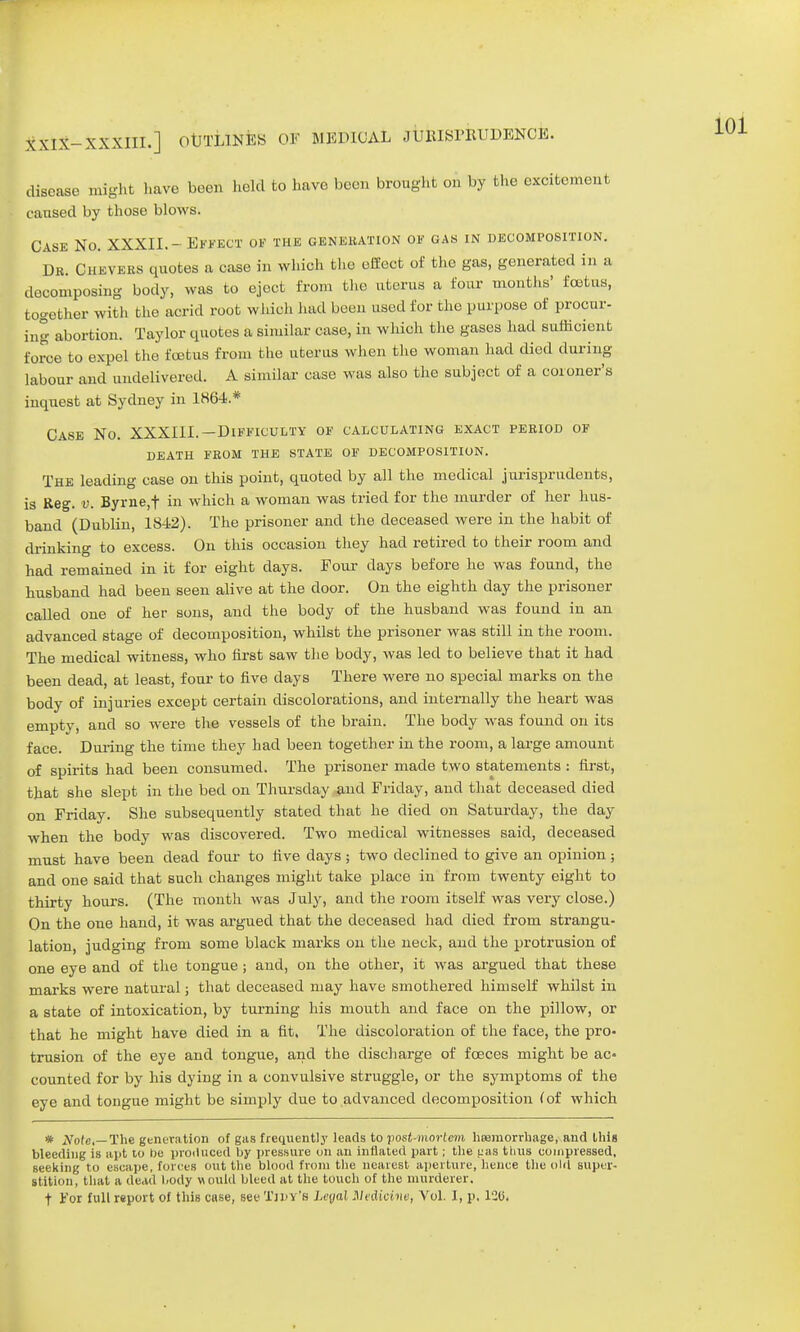 XXIX-XXXIII.] OtJTLiNfeS OF MEDICAL JUMSPRUDENCE. disease might have been held to have been brought on by the excitement cansed by those blows. Case No. XXXII.- Effect of the generation of gas in decomposition. Dr. Chevers quotes a case in which the effect of the gas, generated in a decomposing body, was to eject from the uterus a four months' foetus, together with the acrid root which had been used for the purpose of procur- ing abortion. Taylor quotes a similar case, in which the gases had sufficient force to expel the foetus from the uterus when the woman had died during labour and undelivered. A similar case was also the subject of a coroner's inquest at Sydney in 186-4.* Case No. XXXIII.—Difficulty of calculating exact period of DEATH FROM THE STATE OF DECOMPOSITION. The leading case on this point, quoted by all the medical jurisprudents, is Reg. v. Byrne,t in which a woman was tried for the murder of her hus- band (Dublin, 1842). The prisoner and the deceased were in the habit of drinking to excess. On this occasion they had retired to their room and had remained in it for eight days. Four days before he was found, the husband had been seen alive at the door. On the eighth clay the prisoner called one of her sons, and the body of the husband was found in an advanced stage of decomposition, whilst the prisoner was still in the room. The medical witness, who first saw the body, was led to believe that it had been dead, at least, four to five days There were no special marks on the body of injuries except certain discolorations, and internally the heart was empty, and so were the vessels of the brain. The body was found on its face. During the time they had been together in the room, a large amount of spirits had been consumed. The prisoner made two statements : first, that she slept in the bed on Thursday and Friday, and that deceased died on Friday. She subsequently stated that he died on Saturday, the day when the body was discovered. Two medical witnesses said, deceased must have been dead four to five days; two declined to give an opinion; and one said that such changes might take place in from twenty eight to thirty hours. (The month was July, and the room itself was very close.) On the one hand, it was argued that the deceased had died from strangu- lation, judging from some black marks on the neck, and the protrusion of one eye and of the tongue; and, on the other, it was argued that these marks were natural; that deceased may have smothered himself whilst in a state of intoxication, by turning his mouth and face on the pillow, or that he might have died in a fit, The discoloration of the face, the pro- trusion of the eye and tongue, and the discharge of fceces might be ac- counted for by his dying in a convulsive struggle, or the symptoms of the eye and tongue might be simply due to advanced decomposition (of which * Note,—The generation of gas frequently leads to post-mortem, haemorrhage, and this bleeding is apt 10 be produced by pressure on an inflated part; the uas thus compressed, seeking to escape, forces out the blood from the nearest aperture, hence the old super- stition, that a dead body would bleed at the touch of the murderer. t For full report of this case, see Tidy's Leyal Medicine, Vol. I, p, 120.