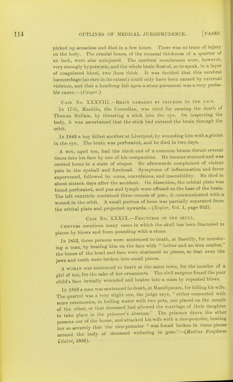 picked up senseless and died in a lew hours. There was no trace of injury on the body. The cranial bones, of the unusual thickness of a quarter of an inch, were also uninjured. The cerebral membranes were, however, very strongly hyperamiic, and the whole brain floated, so to speak, in a layer of coagulated blood, two lines thick. It was decided that this cerebral haemorrhage (so rare in its extent) could only have been caused by external violence, and that a headlong fall upon a stone pavement was a very proba- ble cause.— (Gasper.) Case No. XXXVIII.—Brain damaged by injuries to the face. In lV:-55, Macklin, the Comedian, was tried for causing the death of Thomas Hallam, by thrusting a stick into the eye. On inspecting the body, it was ascertained that the stick had entered the brain through the orbit. In 1843 a boy killed another at Liverpool, by wounding him with a gindet in the eye. The brain was perforated, and he died in two days. A boy, aged ten, had the birch end of a common broom thrust several times into his face by one of his companions. He became stunned and was carried home in a state of stupor. He afterwards complained of violent pain in the eyeball and forehead. Symptoms of inflammation and fever supervened, followed by coma, convulsions, and insensibility. He died in about sixteen days after the accident. On dissection, the orbital plate was found perforated, and pus and lymph were effused on the base of the brain. The left ventricle contained three ounces of pus ; it communicated with a wound in the orbit. A small portion of bone was partially separated from the orbital plate and projected upwards.— (Taylor, Vol. I, page 652). Case No. XXXIX.—Fractures of the skull. CheVERs mentions many cases in which the skull has been fractured to pieces by blows and from pounding with a stone. In 1852, three persons were sentenced to death, at Bareilly, for murder- ing a man, by beating him on the face with  lattees and an iron coulter, the bones of the head and face were shattered to pieces, so that even the jaws and teeth were broken into small pieces. A woman was sentenced to death at the same town, for the murder of a girl of ten, for the sake of her ornaments. The civil surgeon found the poor child's face brutally wounded and beaten into a mass by repeated blows. In 1856 a man was sentenced to death, at Masulipatam. for killing his wife. The quarrel was a very slight one, the judge says,  either connected with some ceremonies, in boiling water with two pots, one placed on the mouth of the other, or that deceased had allowed the marriage of t heir daughter to take place in the prisoner's absence. The prisoner drove the other persons out of the house, and attacked his wife with a rice-pounder, beating her so severely that the rice-pounder  was found broken in three pieoea around the body of deceased weltering in gore.-(Madrc(S Foujdaree Vdalut, 1856).