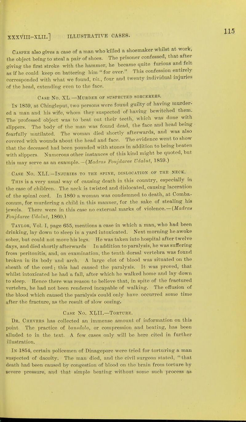 XXXVIII-XLII.] ILLUSTRATIVE CASES. Casper also gives a oase of a man who killed a shoemaker whilst at work, the object being to steal a pair of shoes. The prisoner confessed, that after giving the first stroke with the hammer, he became quite furious and felt as if he could keep on battering him « for ever. This confession entirely corresponded with what we found, viz., four and twenty individual injuries of the head, extending even to the face. Case No. XL.—Murder of suspected sorcerers. In 1859, at Chingleput, two persons were found guilty of having murder- eda man and his wife, whom they suspected of having bewitched them. The professed object was to beat out their teeth, which was done with slippers. The body of the man was found dead, the face and head being fearfully mutilated. The woman died shortly afterwards, and was also covered with wounds about the head and face. The evidence went to show that the deceased had been pounded with stones in addition to being beaten with slippers. Numerous other instances of this kind might be quoted, but this may serve as an example.—(Madras Foujdaree Udalut, 1859.) Case No. XLI.-Injuries to the spine, dislocation of the neck. This is a very usual way of causing death in this country, especially in the case of children. The neck is twisted and dislocated, causing laceration of the spinal cord. In 1860 a woman was condemned to death, at Comba- conum, for murdering a child in this manner, for the sake of stealing his jewels. There were in this case no external marks of violence. — (Madras Foujdaree Udalut, 1860.) Taylor, Vol. I, page 655, mentions a case in which a man, who had been drinking, lay down to sleep in a yard intoxicated. Next morning he awoke sober, but could not move his legs. He was taken into hospital after twelve days, and died shortly afterwards In addition to paralysis, he was suffering from peritonitis, and, on examination, the tenth dorsal vertebra was found broken in its body and arch. A large clot of blood was situated on the sheath of the cord ; this had caused the paralysis. It was proved, that whilst intoxicated he had a fall, after which he walked home and lay down to sleep. Hence there was reason to believe that, in spite of the fractured vertebra, he had not been rendered incapable of walking. The effusion of the blood which caused the paralysis could only have occurred some time after the fracture, as the result of slow oozing. Case No. XLIL—Torture. Dr. Chevers has collected an immense amount of information on this point The practice of bansdola, or compression and beating, has been alluded to in the text. A few cases only will be here cited in further illustration. In 1854, certain policemen of Dinagepore were tried for torturing a man suspected of dacoity. The man died, and the civil surge-on stated, that death had been caused by congestion of blood on the brain from torture by severe pressure, and that simple beating without some such process as