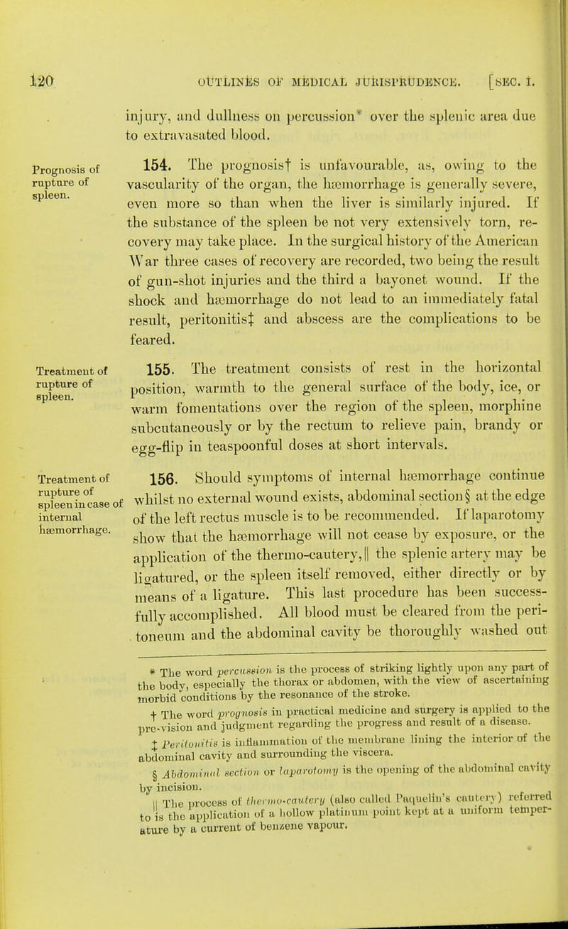 Prognosis of rapture of spleen. Treatment of rupture of spleen. Treatment of rupture of spleen in case of internal haemorrhage. injury, and dullness on percussion* over the splenic area due to extravasated blood. 154. The prognosisf is unfavourable, as, owing to the vascularity of the organ, the haemorrhage is generally severe, even more so than when the liver is similarly injured. If the substance of the spleen be not very extensively torn, re- covery may take place. In the surgical history of the American War three cases of recovery are recorded, two being the result of gun-shot injuries and the third a bayonet wound. If the shock and haemorrhage do not lead to an immediately fatal result, peritonitis^ and abscess are the complications to be feared. 155. The treatment consists of rest in the horizontal position, warmth to the general surface of the body, ice, or warm fomentations over the region of the spleen, morphine subcutaneously or by the rectum to relieve pain, brandy or egg-flip in teaspoonful doses at short intervals. 156. Should symptoms of internal hemorrhage continue whilst no external wound exists, abdominal section § at the edge of the left rectus muscle is to be recommended. If laparotomy show that the haemorrhage will not cease by exposure, or the application of the thermo-cautery, || the splenic artery may be liaatured, or the spleen itself removed, either directly or by means of a ligature. This last procedure has been success- fully accomplished. All blood must be cleared from the peri- toneum and the abdominal cavity be thoroughly washed out * The word percussion is the process of striking lightly upon any part of the body, especially the thorax or abdomen, with the view of ascertaining morbid conditions by the resonance of the stroke. + The word prognosis in practical medicine and surgery is applied to the provision and judgment regarding the progress and result of a disease. t Peritonitis is inflammation of the membrane lining the interior of the abdominal cavity and surrounding the viscera. § AMominul section or laparotomy is the opening of the abdominal cavity by incision. II The process of thermo-cautery (also called Paqttelkt's cautery) reierrefl to is the application of a hollow platinum point kept at a uniform temper- ature by a current of benzene vapour.