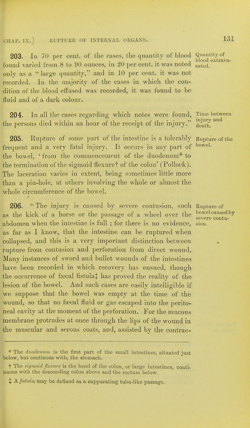 203. In 70 per cent, of the cases, the quantity of blood Quantity of f.n . nn i ■ j i blood extrava- found varied from 8 to vQ ounces, in 20 percent, it was noted Batcd. only as a  large quantity, and in 10 per cent, it was not recorded. In the majority of the cases in which the con- dition of the blood effused was recorded, it was found to be fluid and of a dark colour. 204. In all the cases regarding which notes were found, Time between the persons died within an hour of the receipt of the injury. ^^th. 205. Rupture of some part of the intestine is a tolerably Rupture of the frequent and a very fatal injury. It occurs in any part of bowel- the bowel, ' from the commencement of the duodenum*' to the termination of the sigmoid fiexuref of the colon' (Pollock). The laceration varies in extent, being sometimes little more than a pin-hole, at others involving the whole or almost the whole circumference of the bowel, i 206.  The injury is caused by severe contusion, such Rupture of as the kick of a horse or the passage of a wheel over the bowel caused by 1 fe m severe contu- abdomen when the intestine is full ; for there is no evidence, sion. as far as I know, that the intestine can be ruptured when collapsed, and this is a very important distinction between . rupture from contusion and perforation from direct wound. Many instances of sword and bullet wounds of the intestines have been recorded in which recovery has ensued, though the occurrence of fecal fistula^ has proved the reality of the lesion of the bowel. And such cases are easily intelligible if we suppose that the bowel was empty at the time of the wound, so that no faecal fluid or gas escaped into the perito- neal cavity at the moment of the perforation. For the mucous membrane protrudes at once through the lips of the wound in the muscular and serous coats, and, assisted by the contrac- * The duodenum is the first part of the small intestines, situated just below, but continous with, the stomach. f The sigmoid flemwe is the bend of the colon, or large intestines, conti. nuous with the descending colon above and the rectum below. X A. fistula, may be defined as a suppurating tube-like passage.