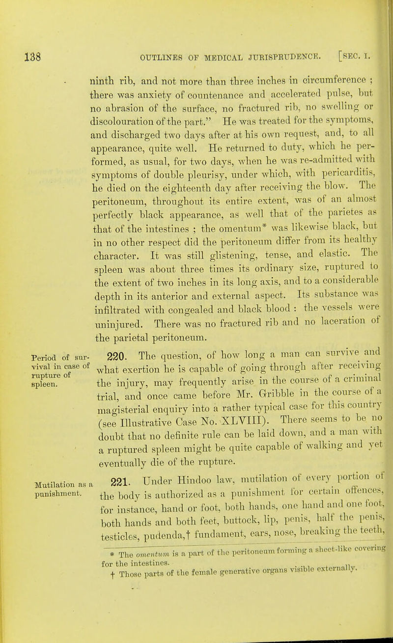 ninth rib, and not more than three inches in circumference ; there was anxiety of countenance and accelerated pulse, but no abrasion of the surface, no fractured rib, no swelling or discolouration of the part. He was treated for the symptoms, and discharged two days after at his own request, and, to all appearance, quite well. He returned to duty, which he per- formed, as usual, for two days, when he was re-admitted with symptoms of double pleurisy, under which, with pericarditis, he died on the eighteenth day after receiving the blow. The peritoneum, throughout its entire extent, was of an almost perfectly black appearance, as well that of the parietes as that of the intestines ; the omentum* was likewise black, but in no other respect did the peritoneum differ from its healthy character. It was still glistening, tense, and elastic. The spleen was about three times its ordinary size, ruptured to the extent of two inches in its long axis, and to a considerable depth in its anterior and external aspect. Its substance was infiltrated with congealed and black blood : the vessels were uninjured. There was no fractured rib and no laceration ot the parietal peritoneum. Period of sur- 220. The question, of how long a man can survive and vival in case of what exertion fa [s capable of going through after receiving- s'.6 ° the injury, may frequently arise in the course of a criminal trial, and once came before Mr. Gribble in the course of a magisterial enquiry into a rather typical case for this country (see Illustrative Case No. XLVIII). There seems to be no doubt that no definite rule can be laid down, and a man with a ruptured spleen might be quite capable of walking and yet eventually die of the rupture. Mutilation as a 221. Under Hindoo law, mutilation of every portion of punishment. the body is authorized as a punishment lor certain offences, for instance, hand or foot, both hands, one hand and one loo,, both hands and both feet, buttock, lip, penis, halt the penis, testicles, pudendal fundament, ears, nose, breakmg the teeth, # 'The oiteimm is a patt 'of the peritoneum forming a sheet-like covering for the intestines. ; , t Those parts of the female generative organs visible external!).