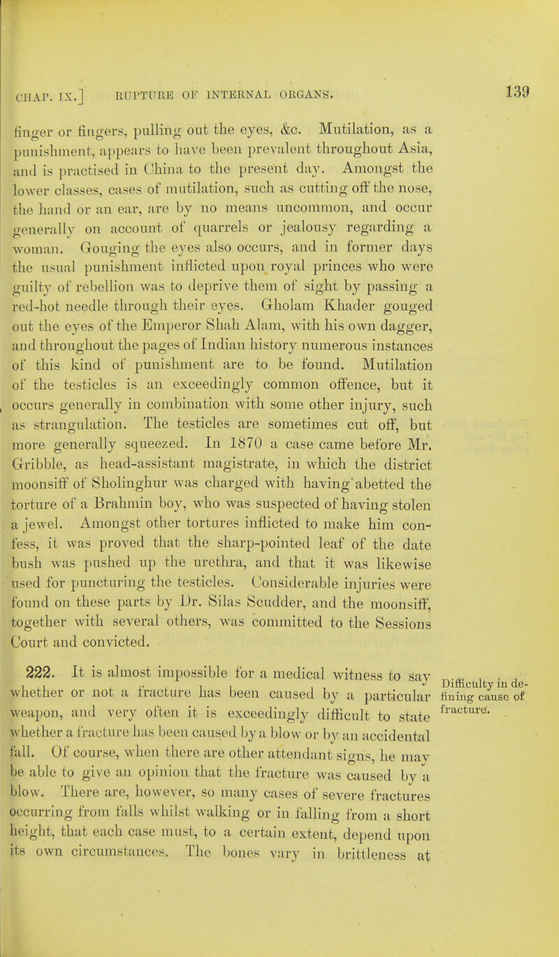 linger or fingers, pulling out the eyes, &c. Mutilation, as a punishment, appears to have been prevalent throughout Asia, and is practised in China to the present day. Amongst the lower classes, cases of mutilation, such as cutting off the nose, the hand or an ear, are by no means uncommon, and occur generally on account of quarrels or jealousy regarding a woman. Gouging the eyes also occurs, and in former days the usual punishment inflicted upon royal princes who were guilty of rebellion was to deprive them of sight by passing a red-hot needle through their eyes. Gholam Khader gouged out the eyes of the Emperor Shah Alam, with his own dagger, and throughout the pages of Indian history numerous instances of this kind of punishment are to be found. Mutilation of the testicles is an exceedingly common offence, but it occurs generally in combination with some other injury, such as strangulation. The testicles are sometimes cut off, but more generally squeezed. In 1870 a case came before Mr. Gribble, as head-assistant magistrate, in which the district moonsiff of Sholinghur was charged with having'abetted the torture of a Brahmin boy, who was suspected of having stolen a jewel. Amongst other tortures inflicted to make him con- fess, it was proved that the sharp-pointed leaf of the date bush was pushed up the urethra, and that it was likewise used for puncturing the testicles. Considerable injuries were found on these parts by Dr. Silas Scudder, and the moonsiff, together with several others, was committed to the Sessions Court and convicted. 222. It is almost impossible for a medical witness to sav i ,i i i , , J Difficulty m de- whether or not a Iracture has been caused by a particular fining cause of weapon, and very often it is exceedingly difficult to state fraotnreL whether a fracture has been caused by a blow or by an accidental fall. Of course, when there are other attendant signs, he may be able to give an opinion that the fracture was caused by a blow. There are, however, so many cases of severe fractures occurring from falls whilst walking or in falling from a short |eight, that each case must, to a certain extent, depend upon its own circumstances. The bones vary in brittleness at