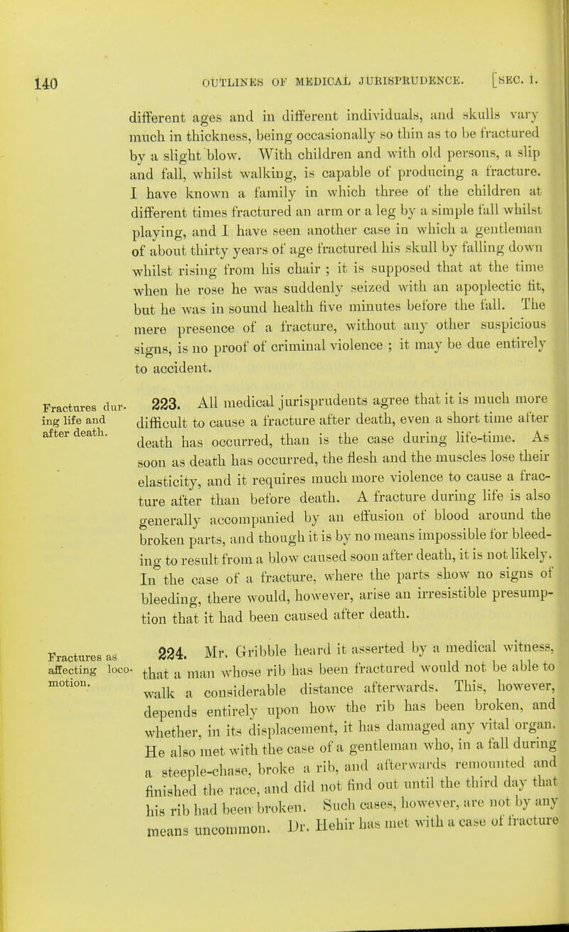 Fractures dur- ing life and after death. Fractures as affecting loco- motion. different ages and in different individuals, and skulls vary much in thickness, being occasionally so thin as to be fractured by a slight blow. With children and with old persons, a slip and fall, whilst walking, is capable of producing a fracture. I have known a family in which three of the children at different times fractured an arm or a leg by a simple fall whilst playing, and I have seen another case in which a gentleman of about thirty years of age fractured his skull by falling down whilst rising from his chair ; it is supposed that at the time when he rose he was suddenly seized with an apoplectic ht, but he was in sound health five minutes before the fall. The mere presence of a fracture, without any other suspicious signs, is no proof of criminal violence ; it may be due entirely to accident. 223. All medical jurisprudents agree that it is much more difficult to cause a fracture after death, even a short time after death has occurred, than is the case during life-time. As soon as death has occurred, the flesh and the muscles lose their elasticity, and it requires much more violence to cause a frac- ture after than before death. A fracture during life is also generally accompanied by an effusion of blood around the broken parts, and though it is by no means impossible for bleed- ing to result from a blow caused soon after death, it is not likely, In the case of a fracture, where the parts show no signs of bleeding, there would, however, arise an irresistible presump- tion that it had been caused after death. 224. Mr. G-ribble heard it asserted by a medical witness that a man whose rib has been fractured would not be able t< walk a considerable distance afterwards. This, however depends entirely upon how the rib has been broken, and whether, in its displacement, it has damaged any vital organ He also met with the case of a gentleman who, in a fall during a steeple-chase, broke a rib, and afterwards remounted m finished the race, and did not find out until the third day the his rib had been broken. Such cases, however, arc not by an means uncommon. Dr. Hehir has met with a case ot fractal