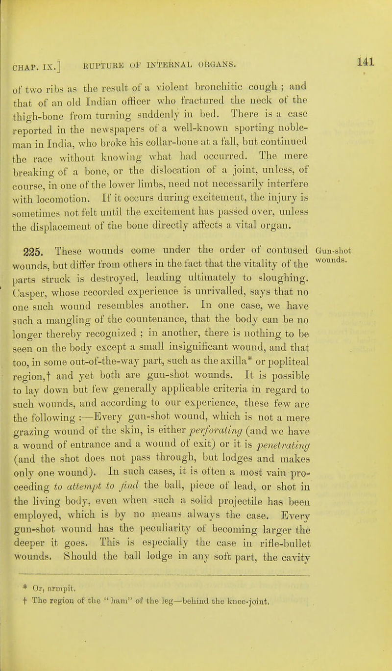 of two ribs as the result of a violent bronchitic conga; and that of an old Indian officer who fractured the neck of the thigh-bone from turning suddenly in bed. There is a case reported in the newspapers of a well-known sporting noble- man in India, who broke his collar-bone at a fall, but continued the race without knowing what had occurred. The mere breaking of a bone, or the dislocation of a joint, unless, of course, in one of the lower limbs, need not necessarily interfere with locomotion. If it occurs during excitement, the injury is sometimes not felt until the excitement has passed over, unless the displacement of the bone directly affects a vital organ. 225. These wounds come under the order of contused Gun-shot wounds, but differ from others in the fact that the vitality of the ^v01111*18, parts struck is destroyed, leading ultimately to sloughing. (Jasper, whose recorded experience is unrivalled, says that no one such wound resembles another. In one case, we have such a mangling of the countenance, that the body can be no longer thereby recognized ; in another, there is nothing to be seen on the body except a small insignificant wound, and that too, in some out-of-the-way part, such as the axilla* or popliteal region,f and yet both are guu-shot wounds. It is possible to lay down but few generally applicable criteria in regard to such wounds, and accordiug to our experience, these few are the following :—Every gun-shot wound, which is not a mere grazing wound of the skin, is either perforating (and we have a wound of entrance and a wound of exit) or it is ■penetrating (and the shot does not pass through, but lodges and makes only one wound). In such cases, it is often a most vain pro- ceeding to attempt to find the ball, piece of lead, or shot in the living body, even when such a solid projectile has been employed, which is by no means always the case. Every gun-shot wound has the peculiarity of becoming larger the deeper it goes. This is especially the case in rifle-bullet wounds. Should the ball lodge in any soft part, the cavity * Or, armpit, t The region of the  ham of the leg—behind the knee-joint.