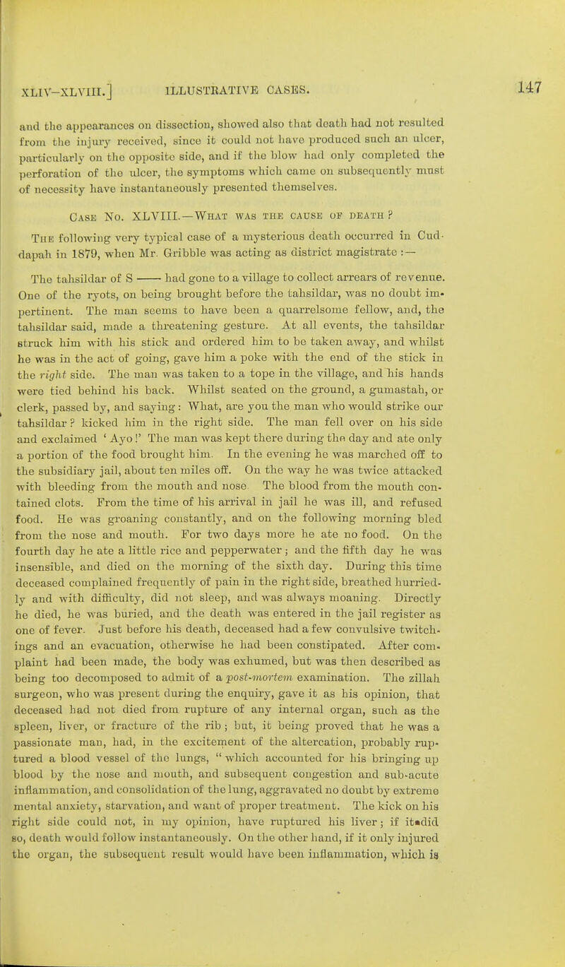 and the appearances on dissection, showed also that death had not resulted from the injury received, since it could not have produced such an ulcer, particularly on the opposite side, and if t he blow had only completed the perforation of the ulcer, the symptoms which came on subsequently musl of necessity have instantaneously presented themselves. Case No. XLVIIL—What was the cause of death ? The following very typical case of a mysterious death occurred in Cud- dapah in 1879, when Mr. Gribble was acting as district magistrate : — The tahsildar of S had gone to a village to collect arrears of revenue. One of the ryots, on heing brought before the tahsildar, was no doubt im- pertinent. The man seems to have been a quarrelsome fellow, and, the tahsildar said, made a threatening gesture. At all events, the tahsildar struck him with his stick and ordered him to be taken away, and whilst he was in the act of going, gave him a poke with the end of the stick in the right side. The man was taken to a tope in the village, and his hands were tied behind his back. Whilst seated on the ground, a gumastah, or clerk, passed by, and saving : What, are you the man who would strike our tahsildar ? kicked him in the right side. The man fell over on his side and exclaimed ' Ayo !' The man was kept there during the day and ate only a portion of the food brought him. In the evening he was marched off to the subsidiary jail, about ten miles off. On the way he was twice attacked with bleeding from the mouth and nose The blood from the mouth con- tained clots. From the time of his arrival in jail he was ill, and refused food. He was groaning constantly, and on the following morning bled from the nose and mouth. For two days more he ate no food. On the fourth day he ate a little rice and pepperwater; and the fifth day he was insensible, and died on the morning of the sixth day. During this time deceased complained frequently of pain in the right side, breathed hurried- ly and Avith difficulty, did not sleep, and was always moaning. Directly he died, he was buried, and the death was entered in the jail register as one of fever. Just before Ids death, deceased had a few convulsive twitch- ings and an evacuation, otherwise he had been constipated. After com- plaint had been made, the body was exhumed, but was then described as being too decomposed to admit of a post-mortem examination. The zillah surgeon, who was present during the enquiry, gave it as his opinion, that deceased had not died from rupture of any internal organ, such as the spleen, liver, or fracture of the rib ; but, it being proved that he was a passionate man, had, in the excitement of the altercation, probably rup- tured a blood vessel of the lungs,  which accounted for his bringing np blood by the nose and mouth, and subsequent congestion and sub-acute inflammation, and consolidation of the lung, aggravated no doubt by extreme mental anxiety, starvation, and want of proper treatment. The kick on his right side could not, in my opinion, have ruptured his liver; if itadid so, death would follow instantaneously. On the other hand, if it only injured the organ, the subsequent result would have been inflammation, which is