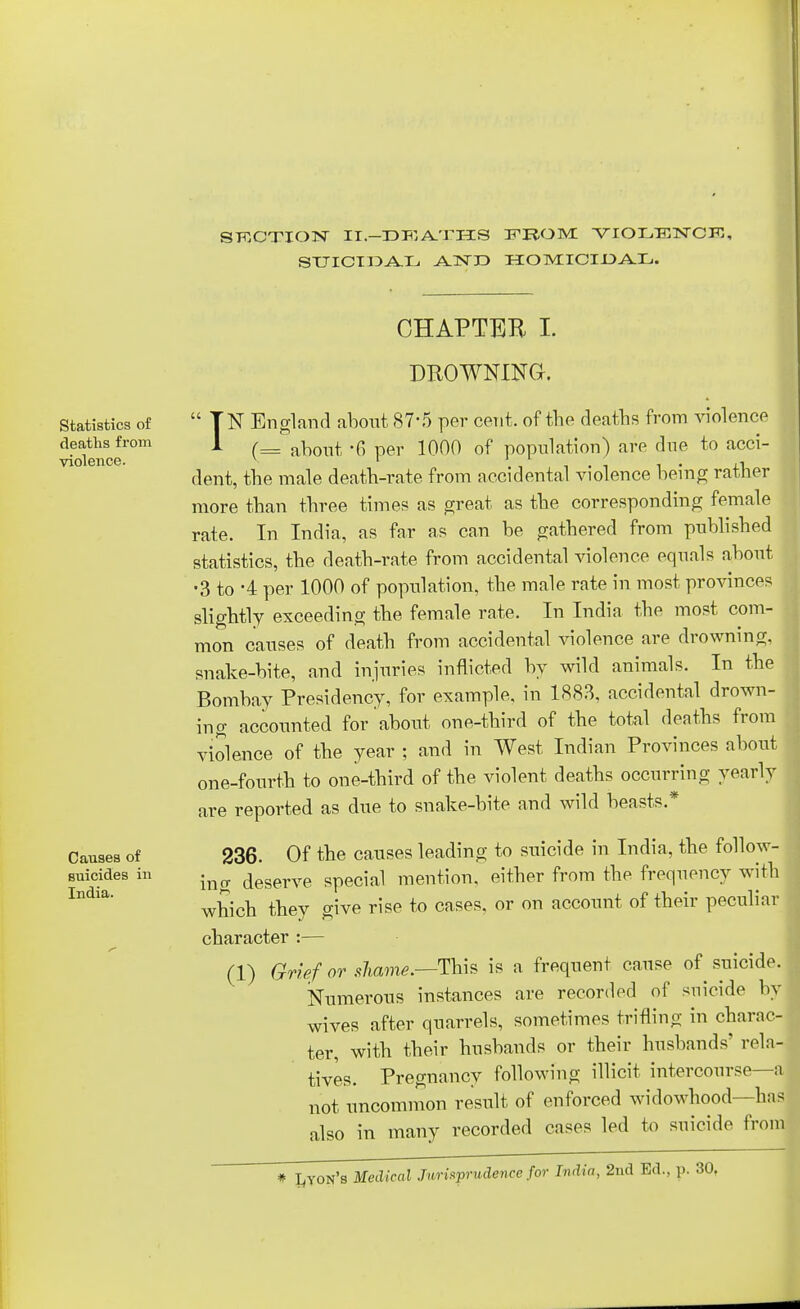 STCOTION II-DPIATHS FROM! VIOLENCK, STJICT IDA.TLi A-1ST ID HOMICIDAL. CHAPTER I. Statistics of deaths from violence. Causes of suicides in India. DROWNING. IN England about 87-5 per cent, of the deaths from violence (== about 6 per 1000 of population) are due to acci- dent, the male death-rate from accidental violence being rather more than three times as great as the corresponding female rate. In India, as far as can be gathered from published statistics, the death-rate from accidental violence equals about •3 to -4 per 1000 of population, the male rate in most provinces slightly exceeding the female rate. In India the most com- mon causes of death from accidental violence are drowning, snake-bite, and injuries inflicted by wild animals. In the Bombay Presidency, for example, in 1883, accidental drown- ing accounted for about one-third of the total deaths from violence of the year ; and in West Indian Provinces about one-fourth to one-third of the violent deaths occurring yearly are reported as due to snake-bite and wild beasts.* 236. Of the causes leading to suicide in India, the follow- ing deserve special mention, either from the frequency with which they give rise to cases, or on account of their peculiar character :— (1) Grief or shame.—This is a frequent cause of suicide. Numerous instances are recorded of suicide by wives after quarrels, sometimes trifling in charac- ter, with their husbands or their husbands' rela- tives. Pregnancy following illicit intercourse—a not uncommon result of enforced widowhood—has also in many recorded cases led to suicide from * Leon's Medical Jurisprudence for India, 2nd Ed., p. 30.