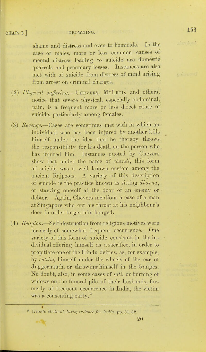 CHAP. I.] DROWNING, shame and distress and even to homicide. In the case of males, more or less common causes of mental distress leading to suicide are domestic quarrels and pecuniary losses. Instances are also met with of suicide from distress of mind arising from arrest on criminal charges. (2) Physical suffering.—Chevers, McLeod, and others, notice that severe physical, especially abdominal, pain, is a frequent more or less direct cause of suicide, particularly among females. (3) Revenge.—Cases are sometimes met with in which an individual who has been injured by another kills himself under the idea that he thereby throws the responsibility for his death on the person who has injured him. Instances quoted by Chevers show that under the name of chandi, this form of suicide was a well known custom among the ancient Rajpoots. A variety of this description of suicide is the practice known as sitting dharna, or starving oneself at the door of an enemy or debtor. Again, Chevers mentions a case of a man at Singapore who cut his throat at his neighbour's door in order to get him hanged. (4) Religion.—Self-destruction from religious motives were formerly of somewhat frequent occurrence. One variety of this form of suicide consisted in the in- dividual offering himself as a sacrifice, in order to propitiate one of the Hindu deities, as, for example, by cutting himself under the wheels of the car of Juggernauth, or throwing himself in the Ganges. No doubt, also, in some cases of sat/., or burning of widows on the funeral pile of their husbands, for- merly of frequent occurrence in India, the victim was a consenting party.* i * IjYon's Medical Jurisprudence for India, pp. 31,32. 20