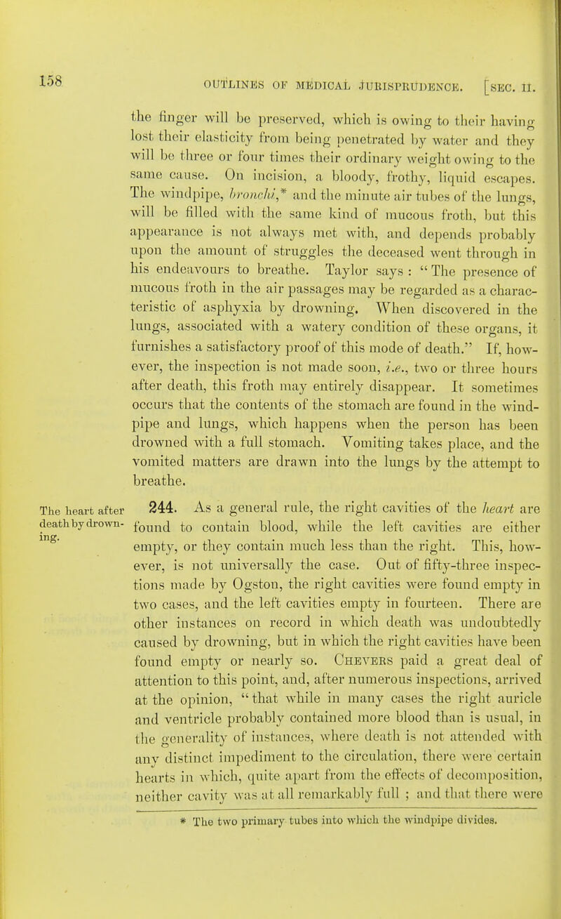 158 the finger will be preserved, which is owing to their having lost their elasticity from being penetrated by water and they will be three or four times their ordinary weight owing to the same cause. On incision, a bloody, frothy, liquid escapes. The windpipe, broncM* and the minute air tubes of the lungs, will be filled with the same kind of mucous froth, but this appearance is not always met with, and depends probably upon the amount of struggles the deceased went through in his endeavours to breathe. Taylor says :  The presence of mucous froth in the air passages may be regarded as a charac- teristic of asphyxia by drowning. When discovered in the lungs, associated with a watery condition of these organs, it furnishes a satisfactory proof of this mode of death. If, how- ever, the inspection is not made soon, i.e., two or three hours after death, this froth may entirely disappear. It sometimes occurs that the contents of the stomach are found in the wind- pipe and lungs, which happens when the person has been drowned with a full stomach. Vomiting takes place, and the vomited matters are drawn into the lungs by the attempt to breathe. The heart after 244. As a general rule, the right cavities of the heart are death by drown- f0Tmt[ to contain blood, while the left cavities are either empty, or they contain much less than the right. This, how- ever, is not universally the case. Out of fifty-three inspec- tions made by Ogston, the right cavities were found empty in two cases, and the left cavities empty in fourteen. There are other instances on record in which death was undoubtedly caused by drowning, but in which the right cavities have been found empty or nearly so. Chevers paid a great deal of attention to this point, and, after numerous inspections, arrived at the opinion,  that while in many cases the right auricle and ventricle probably contained more blood than is usual, in I lie generality of instances, where death is not attended with any distinct impediment to the circulation, there were certain hearts in which, quite apart from the effects of decomposition, neither cavity was at all remarkably full ; and that there were * The two primary tubes into which the windpipe divides.