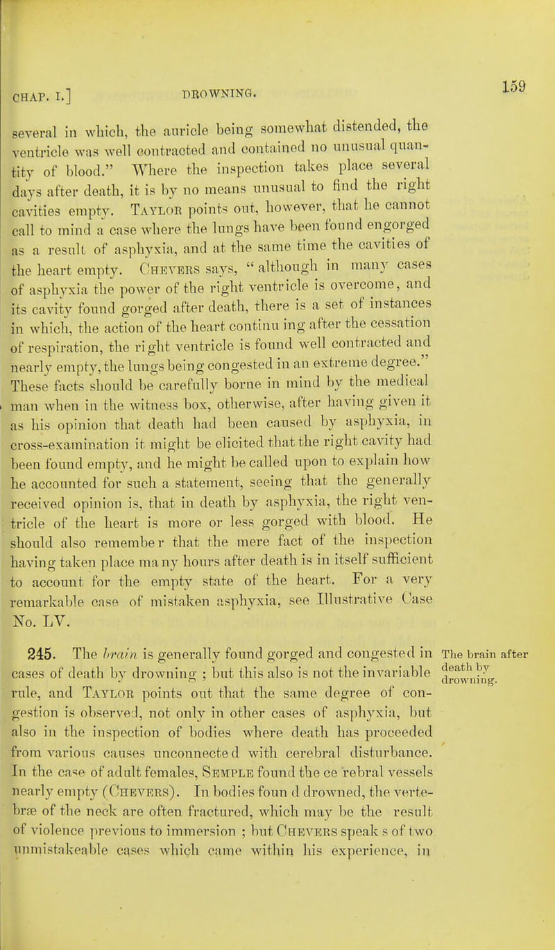 CHAP. I.] DROWNING. lo9 several in which, the auricle being somewhat distended, the ventricle was well contracted and contained no unusual quan- tity of blood. Where the inspection takes place several days after death, it is by no means unusual to find the right cavities empty. Taylor points out, however, that he cannot call to mind a case where the lungs have been found engorged as a result of asphyxia, and at the same time the cavities of the heart empty. Chevers says,  although in many cases of asphyxia the power of the right ventricle is overcome, and its cavity found gorged after death, there is a set of instances L which, the action of the heart continu ing after the cessation of respiration, the right ventricle is found well contracted and nearly empty, the lungs being congested in an extreme degree. These facts should be carefully borne in mind by the medical man when in the witness bos, otherwise, after having given it as his opinion that death had been caused by asphyxia, in cross-examination it might be elicited that the right cavity had been found empty, and he might be called upon to explain how he accounted for such a statement, seeing that the generally received opinion is, that in death by asphyxia, the tricle of the heart is more or less gorged with blood. He should also remember that the mere fact of the inspection having taken place many hours after death is in itself sufficient to account for the empty state of the heart. For a very remarkable case of mistaken asphyxia, see Illustrative Case No. LV. 245. The brain is generally found gorged and congested in The brain after cases of death by drowning ; but this also is not the invariable downing rule, and Taylor points out that the same degree of con- gestion is observed, not only in other cases of asphyxia, but also in the inspection of bodies where death has proceeded from various causes unconnected with cerebral disturbance. In the case of adult females, Semple found the ce rebral vessels nearly empty (Chevers) . In bodies foun d drowned, the verte- bras of the neck are often fractured, which may be the result of violence previous to immersion ; but Chevers speak s of two umuistakeable cases which came within his experience, in