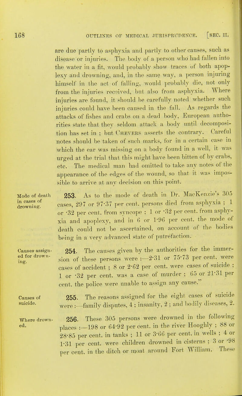 Mode of death in cases of drowning. Causes assign- ed for drown- ing. Causes of suicide. Where drown- ed. are due partly to asphyxia and partly to other causes, such as disease or injuries. The body of a person who had fallen into the water in a fit, would probably show traces of both apop- lexy and drowning, and, in the same way, a person injuring himself in the act of falling, would probably die, not only from the injuries received, but also from asphyxia. Where injuries are found, it should be carefully noted whether such injuries could have been caused in the fall. As regards the attacks of fishes and crabs on a dead body. European autho- rities state that they seldom attack a body until decomposi- tion has set in ; but Chevers asserts the contrary. Careful notes should be taken of such marks, for in a certain case in which the ear was missing on a body found in a well, it was urged at the trial that this might have been bitten of by crabs, etc. The medical man had omitted to take any notes of the appearance of the edges of the wound, so that it was impos- sible to arrive at any decision on this point. 253. As to the mode of death in Dr. MacKenzie's 305 cases, 297 or 97-37 per cent, persons died from asphyxia ; 1 or \32 per cent, from syncope : 1 or \32 per cent, from asphy- xia and apoplexy, and in 6 or 1*96 per cent, the mode of death could not be ascertained, on account of the bodies being in a very advanced state of putrefaction. 254. The causes given by the authorities for the immer- sion of these persons were :—2'31 or 75*73 per cent, were cases of accident ; 8 or 2-62 per cent, were cases of suicide ; 1 or -32 per cent, was a case of murder ; 65 or 2131 per cent, the police were unable to assign any cause. 255. The reasons assigned for the eight cases of suicide were :—family disputes, 4 ; insanity, 2 ; and bodily diseases, 2. 256. These 305 persons were drowned in the following p]aces : 198 or 64'92 per cent, in the river Hooghly ; 88 or 28-85 per cent, in tanks ; 11 or 3'66 per cent, in wells ; 4 or 1-31 per cent, were children drowned in cisterns : 3 or -98 per cent, in the ditch or moat around Fort William. These