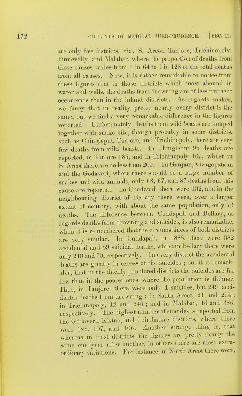 are only five districts, riz., 8. Arcot, Tanjore, Trichinopoly, Tinnevelly, and Malabar, where the proportion of deaths from these causes varies from 1 in 61 to 1 in 128 of the total deaths from all causes. Now, it is rather remarkable to notice from these figures that in those districts which most abound in water and wells, the deaths from drowning are of less frequent occurrence than in the inland districts. As regards snakes, we fancy that in reality pretty nearly every district is the same, but we find a very remarkable difference in the figures reported. Unfortunately, deaths from wild beasts are lumped together with snake bite, though probably in some districts, such as Chingleput, Tanjore, and Trichinopoly, there are very few deaths from wild beasts. In Chingleput 95 deaths are reported, in Tanjore 185, and in Trichinopoly 169, whilst in Arcot there are no less than 200. In Ganjam, Vizagapatam, and the Godaveri, where there should be a large number of snakes and wild animals, only 68, 67, and 87 deaths from this cause are reported. In Cuddapah there were 132, and in the neighbouring district of Bellary there were, over a larger extent of country, with about the same population, only 73 deaths. The difference between Cuddapah and Bellary, as regards deaths from drowning and suicides, is also remarkable, when it is remembered that the circumstances of both districts are very similar. In Cuddapah, in 1883, there were 382 accidental and 89 suicidal deaths, whilst in Bellary there were only 210 and 70, respectively. In every district the accidental deaths are greatly in excess of the suicides ; but it is remark- able, that in the thickly populated districts the suicides are far less than in the poorer ones, where the population is thinner. Thus, in Tanjore, there were only 1 suicides, but 219 acci- dental deaths from drowning ; in South Arcot, 21 and 291 ; in Trichinopoly, 12 and 216 ; and in Malabar, 16 and 386, respectively. The highest number of suicides is reported from the Godaveri, Kistna, and Coimbatore districts, where there were 122, 107, and 106. Another strange thing is, that whereas in most districts the figures are pretty nearly the same one year alter another, in others there are most extra- ordinary variations. For instance, in North Arcot there were,