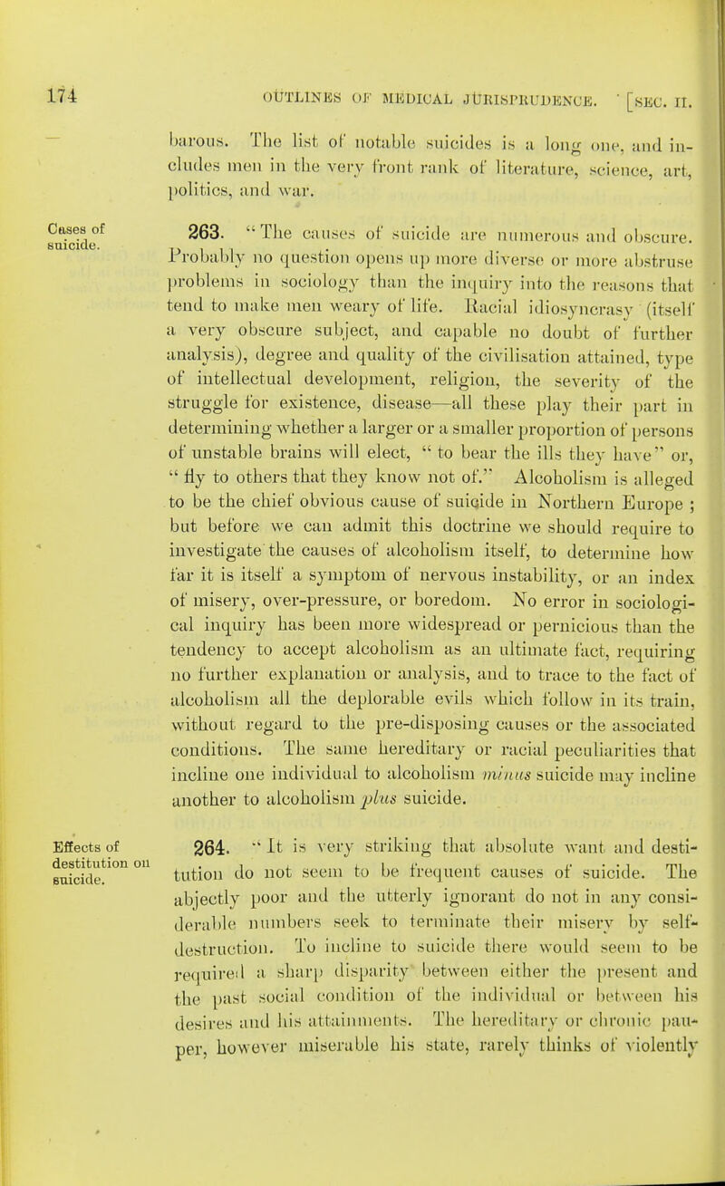 Cases of suicide. barons. The list of notable suicides is a long one, and in- cludes men in the very front rank of literature, science, art, politics, and war. 263. The causes of suicide are numerous and obscure. Probably no question opens up more diverse or more abstruse problems in sociology than the inquiry into the reasons that tend to make men weary of life. Racial idiosyncrasy (itself a very obscure subject, and capable no doubt of further analysis), degree and quality of the civilisation attained, type of intellectual development, religion, the severity of the struggle for existence, disease—all these play their part in determining whether a larger or a smaller proportion of persons of unstable brains will elect,  to bear the ills they have or,  fly to others that they know not of.' Alcoholism is alleged to be the chief obvious cause of suicide in Northern Europe ; but before we can admit this doctrine we should require to investigate the causes of alcoholism itself, to determine how far it is itself a symptom of nervous instability, or an index of misery, over-pressure, or boredom. No error in sociologi- cal inquiry has been more widespread or pernicious than the tendency to accept alcoholism as an ultimate fact, requiring no further explanation or analysis, and to trace to the fact of alcoholism all the deplorable evils which follow in its train, without regard to the pre-disposing causes or the associated conditions. The same hereditary or racial peculiarities that incline one individual to alcoholism minus suicide may incline another to alcoholism plus suicide. Effects of destitution on suicide. 264.  It is very striking that absolute want and desti- tution do not seem to be frequent causes of suicide. The abjectly poor and the utterly ignorant do not in any consi- derable numbers seek to terminate their misery by self- destruction. To incline to suicide there would seem to be required a sharp disparity between either the present and the past social condition of the individual or be! ween his desires and his attainments. The hereditary or chronic pau- per, however miserable his state, rarely thinks of violentl