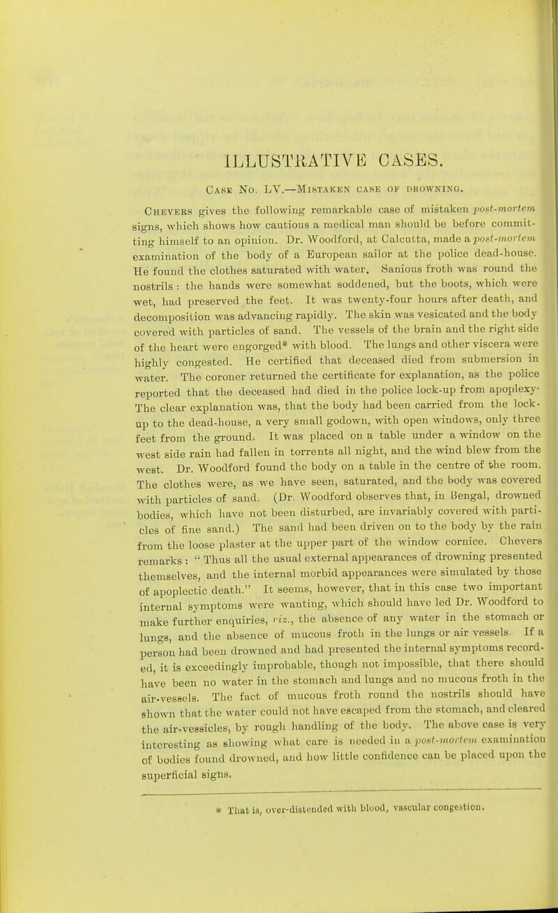 ILLUSTRATIVE CASES. Cask No. LV.—Mistaken cask of drowning. Chevers gives the following remarkable case of mistaken •post-mortem signs, which shows how cautious a medical man should be before commit- ting himself to an opinion. Dr. Woodford, at Calcutta, made a post-mortem examination of the body of a European sailor at the police dead-house. He found the clothes saturated with water. Sanious froth was round the nostrils : the hands were somewhat sodclened, but the boots, which were wet, had preserved the feet. It was twenty-four hours after death, and decomposition was advancing rapidly. The skin was vesicated and the body covered with particles of sand. The vessels of the brain and the right side of the heart were engorged* with blood. The lungs and other viscera were highly congested. He certified that deceased died from submersion in water. The coroner returned the certificate for explanation, as the police reported that the deceased had died in the police lock-up from apoplexy The clear explanation was, that the body had been carried from the lock- up to the dead-house, a very small godown, with open windows, only three feet from the ground: It was placed on a table under a window on the west side rain had fallen in torrents all night, and the wind blew from the west. Dr. Woodford found the body on a table in the centre of the room. The clothes were, as we have seen, saturated, and the body was covered with particles of sand. (Dr. Woodford observes that, in Bengal, drowned bodies, which have not been disturbed, are invariably covered with parti- cles of fine sand.) The sand had been driven on to the body by the rain from the loose plaster at the upper part of the window cornice. Chevers remarks :  Thus all the usual external appearances of drowning presented themselves, and the internal morbid appearances were simulated by those of apoplectic death. It seems, however, that in this case two important internal symptoms were wanting, which should have led Dr. Woodford to make further enquiries, viz., the absence of any water in the stomach or lungs, and the absence of mucous froth in the lungs or air vessels. If a person had been drowned and had presented the internal symptoms record- ed, it is exceedingly improbable, though not impossible, that there should have been no water in the stomach and lungs and no mucous froth in the air-vessels. The fact of mucous froth round the nostrils should have shown that the water could not have escaped from the stomach, and cleared the air-vessicles, by rough handling of the body. The above case is very interesting as showing what care is needed in a puxt-morivm examination of bodies found drowned, and how little confidence can be placed upon the superficial signs. * That is, over-distended with bluod, vascular congestion.