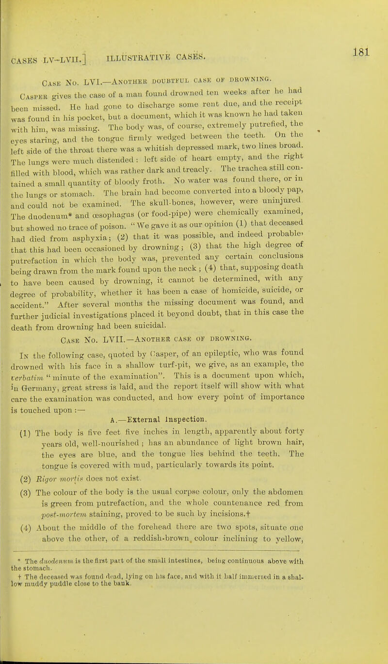 CASES -LV-LVII.] ILLUSTRATIVE CASES. Case No. LVI.—Another doubtful cask ok drowning. Casper gives the case of a man found drowned ten weeks after he had been missed. He had gone to discharge some rent duo, and the receipt was found in his pocket, but a document, which it was known he had taken with him, was missing. The body was, of course, extremely putrefied, he eves staring, and the tongue firmly wedged between the teeth. On the left side of the throat there was a whitish depressed mark, two hues broad. The lungs were much distended : left side of heart empty, and the right filled with blood, which was rather dark and treacly. The trachea still con- tained a small quantity of bloody froth. No water was found there, or in the lungs or stomach. The brain had become converted into a bloody pap, and could not be examined. The skull-bones, however, were uninjured. The duodenum* and oesophagus (or food-pipe) were chemically examined, but showed no trace of poison.  We gave it as our opinion (1) that deceased had died from asphyxia; (2) that it was possible, and indeed probable- that this had been occasioned by drowning ; (3) that the high degree of putrefaction in which the body was, prevented any certain conclusions being drawn from the mark found upon the neck ; (4) that, supposing death to have been caused by drowning, it cannot be determined, with any degree of probability, whether it has been a case of homicide, suicide, or accident. After several months the missing document was found, and further judicial investigations placed it beyond doubt, that in this case the death from drowning had been suicidal. Case No. LVIL—Another case of drowning. In the following case, quoted by Casper, of an epileptic, who was found drowned with his face in a shallow turf-pit, we give, as an example, the verbatim  minute of the examination. This is a document upon which, in Germany, great stress is laid, and the report itself will show with what care the examination was conducted, and how every point of importance is touched upon :— A.—External Inspection. (1) The body is live feet five inches in length, apparently about forty years old, well-nourished ; has an abundance of light brown hair, the eyes are blue, and the tongue lies behind the teeth. The tongue is covered with mud, particularly towards its point. (2) Rigor mortis does not exist. (3) The colour of the body is the usual corpse colour, only the abdomen is green from putrefaction, and the whole countenance red from •post-mortem staining, provedto be such by incisions.f (4) About the middle of the forehead there are two spots, situate one above the other, of a reddish-brown colour inclining to yellow, * The duodenum is the first part of the small intestines, being continuous above with the stomach. t The deceased was found dead, lying on his face, and with it half immersed in a shal- low muddy puddle close to the bank.