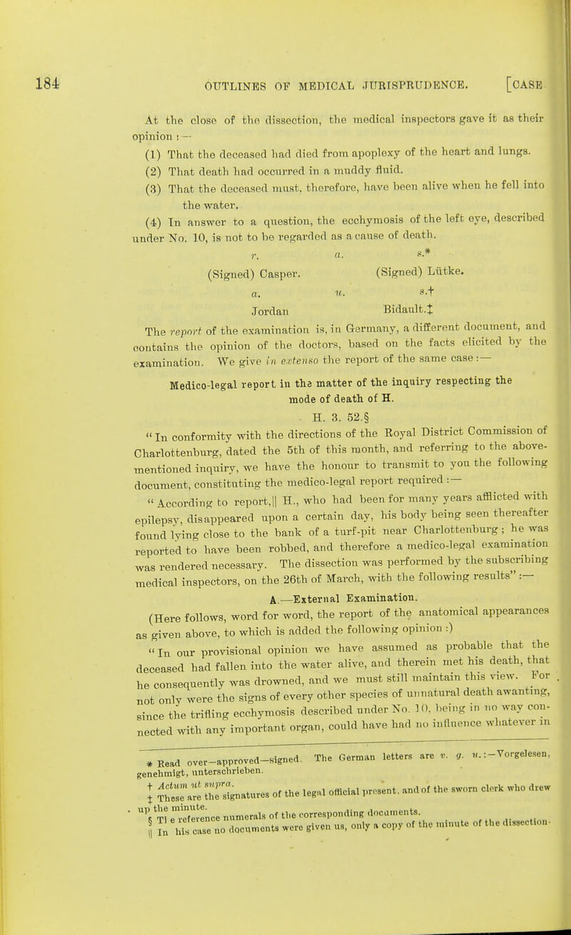 At the close of the dissection, the medical inspectors gave it as their opinion ! — (1) That the deceased had died from apoplexy of the heart and lungs. (2) That death had occurred in a muddy fluid. (3) That the deceased must, therefore, have been alive when he fell into the water. (4) Tn answer to a question, the ecchymosis of the left eye, described under No. 10, is not to be regarded as a cause of death. r. a. «.* (Signed) Casper. (Signed) Lutke. a: u. «-t Jordan Bidault.J The report of the examination is, in Germany, a different document, and contains the opinion of the doctors, based on the facts elicited by the examination. We give in extenso the report of the same case : — Medico-legal report in the matter of the inquiry respecting the mode of death of H. H. 3. 52.§ « In conformity with the directions of the Royal District Commission of Charlottenbnrg, dated the 5th of this month, and referring to the above- mentioned inquiry, we have the honour to transmit to yon the following document, constituting the medico-legal report required : — According to report,|| H, who had been for many years afflicted with epilepsy, disappeared upon a certain day, his body being seen thereafter found lying close to the bank of a turf-pit near Charlottenburg; he was reported to have been robbed, and therefore a medico-le-al examination was rendered necessary. The dissection was performed by the subscribing medical inspectors, on the 26th of March, with the following results :- A.—External Examination. (Here follows, word for word, the report of the anatomical appearances as given above, to which is added the following opinion :) In our provisional opinion we have assumed as probable that the deceased had fallen into the water alive, and therein met his death, that he consequently was drowned, and we must still maintain this view. For not only were the signs of every other species of unnatural death awant.ng, since the trifling ecchymosis described under No. 10, being in no way con- nected with any important organ, could have had no influence whatever in *Read over-approved-signed. The German letters are g. «. :-YorgeIesen, genehmigt, untersclirieben. J £2T« Signatures of the legal official present, and of the sworn clorlc who drew UP5 m etTeience numerals of the corresponding documents. Tn hifcase no documents were given us, only a copy of the minute of the dissection-