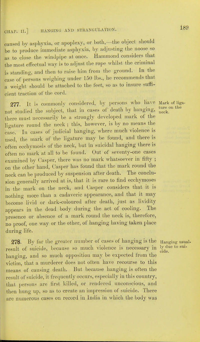 caused by asphyxia, or apoplexy, or both, -the object should be to produce immediate asphyxia,, by adjusting the noose so as to close the windpipe at once. Hammond considers that the most effectual way is to adjust the rope whilst the criminal is standing, and then to raise him from the ground. In the case of persons weighing under 150 lbs., he recommends that a weight should be attached to the feet, so as to insure suffi- cient traction of the cord. 277. It is commonly considered, by persons who Have Mark of liga- not studied the subject, that in cases of death by hanging, ^.e on there must necessarily be a strongly developed mark of the ligature round the neck ; this, however, is by no means the base. In cases of judicial hanging, where much violence is used, the mark of the ligature may be found, and there is often ecchymosis of the neck, but in suicidal hanging there is often no mark at all to be found. Out of seventy-one cases examined by Casper, there was no mark whatsoever in fifty ; on the other hand, Casper has found that the mark round the neck can be produced by suspension after death. The conclu- sion genera lly arrived at is, that it is rare to find ecchymoses in the mark on the neck, and Casper considers that it is nothing mor.e than a cadaveric appearance, and that it may become livid or dark-coloured after death, just as lividity appears in the dead body during the act of cooling. The presence or absence of a mark round the neck is, therefore, no proof, one way or the other, of hanging having taken place during life. 278. By far the greater number of cases of hanging is the Hanging usual- result of suicide, because so much violence is necessary in ^ue to sm- hanging, and so much opposition may be expected from the victim, that a murderer does not often have recourse to this means of causing death. But because hanging is often the result of suicide, it frequently occurs, especially in this country, that persons are first killed, or rendered unconscious, and then hung up, so as to create an impression of suicide. There are numerous cases on record in India in which the body was