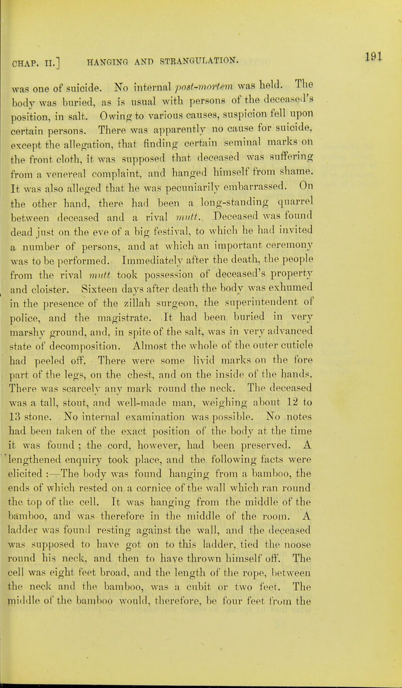 was one of suicide. No internal post-mortem was held. The body was buried, as is usual with persons of the deceased's position, in salt. Owing to various causes, suspicion fell upon certain persons. There was apparently no cause for suicide, except the allegation, that finding certain seminal marks on the front cloth, it was supposed that deceased was suffering from a venereal complaint, and hanged himself from shame. It was also alleged that he was pecuniarily embarrassed. On the other hand, there had been a long-standing quarrel between deceased and a rival >nutt. Deceased was found dead just on the eve of a big festival, to which he had invited a number of persons, and at which an important ceremony was to be performed. Immediately after the death, the people from the rival mutt took possession of deceased's property and cloister. Sixteen days after death the body was exhumed in the presence of the zillah surgeon, the superintendent of police, and the magistrate. It had been buried in very marshy ground, and, in spite of the salt, was in very advanced state of decomposition. Almost the whole of the outer cuticle had peeled off. There were some livid marks on the fore part of the legs, on the chest, and on the inside of the hands. There was scarcely any mark round the neck. The deceased was a tall, stout, and well-made man, weighing about 12 to 13 stone. No internal examination was possible. No notes had been taken of the exact position of the body at the time it was found ; the cord, however, had been preserved. A lengthened enquiry took place, and the following facts were elicited :—The body was found hanging from a bamboo, the ends of which rested on a cornice of the wall which ran round the top of the cell. It was hanging from the middle of the bamboo, and was therefore in the middle of the room. A ladder was found resting against the wall, and the deceased was supposed to have got on to this ladder, tied the noose round his neck, and then to have thrown himself off. The cell was eight feet broad, and the length of the rope, between the neck and the bamboo, was a cubit or two feet. The middle of the bamboo would, therefore, be four feet from the