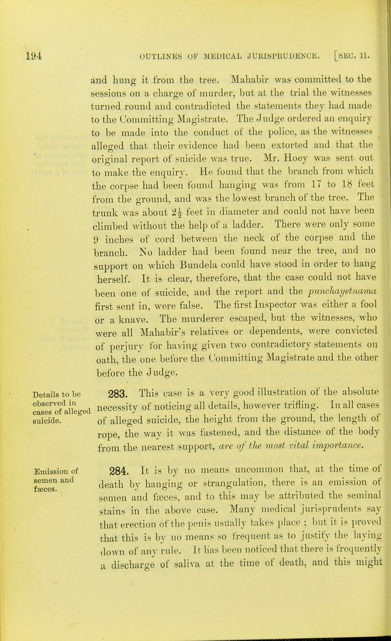 and hung it from the tree. Mahabir was committed to the sessions on a charge of murder, but at the trial the witnesses turned round and contradicted the statements they had made to the Committing Magistrate. The Judge ordered an enquiry to be made into the conduct of the police, as the witnesses alleged that their evidence had been extorted and that the original report of suicide was true. Mr. Hoey was sent out to make the enquiry. He found that the branch from which the corpse had been found hanging was from 17 to IS feet from the ground, and was the lowest branch of the tree. The trunk was about 2| feet in diameter and could not have been climbed without the help of a ladder. There were only some 9 inches of cord between the neck of the corpse and the branch. No ladder had been found near the tree, and no support on which Bundela could have stood in order to hang herself. It is clear, therefore, that the case could not have been one of suicide, and the report and the puncliayetnama first sent in, were false. The first Inspector was either a fool or a knave. The murderer escaped, but the witnesses, who were all Mahabir's relatives or dependents, were convicted of perjury for having given two contradictory statements on oath, the one before the Committing Magistrate and the other before the Judge. Details to be 283. This case is a very good illustration of the absolute observed in neceSsity of noticing all details, however trifling. In all cases cases of alleged J ,i T ji i ^ f suicide. 0f alleged suicide, the height from the ground, the length of rope, the way it was fastened, and the distance of the body from the nearest support, are of the most vital importance. Emission of 284. It is by no means uncommon that, at the time of twees1 death, by hanging or strangulation, there is an emission of semen and faeces, and to this may be attributed the seminal stains in the above case. Many medical jurisprudents say that erection of the penis usually takes place : but it is proved that this is by no means so frequent as to justify the laying down of any rule. It lias been noticed that there is frequently a discharge of saliva at the time of death, and this might