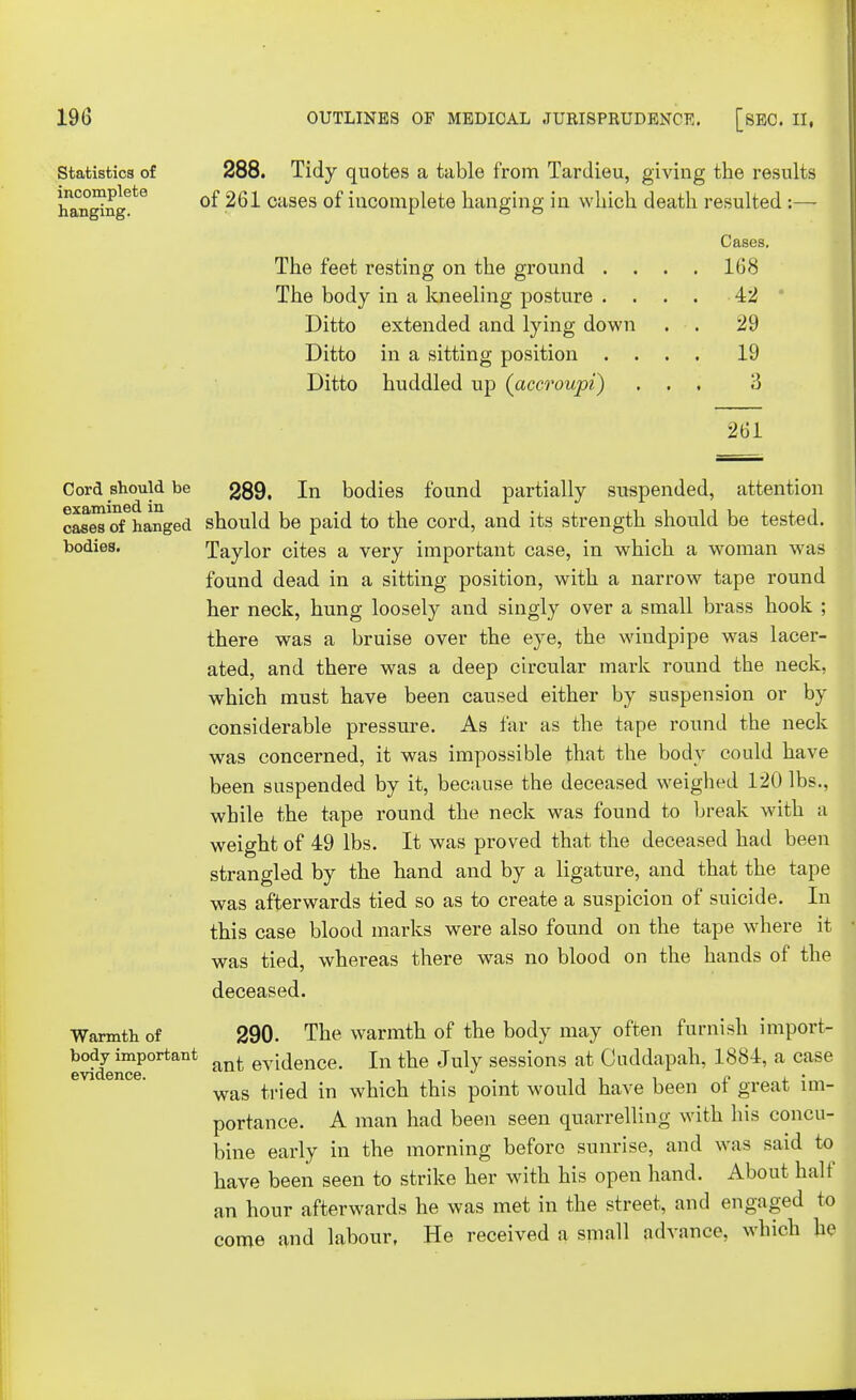 Statistics of incomplete hanging. 288. Tidy quotes a table from Tardieu, giving the results of 261 cases of incomplete hanging in which death resulted :—- The feet resting on the ground . . The body in a kneeling posture . . Ditto extended and lying down Ditto in a sitting position . . Ditto huddled up (accroupi) Cases. 168 42 29 19 3 261 Cord should be 289. In bodies found partially suspended, attention cases of hanged should be paid to the cord, and its strength should be tested, bodies. Taylor cites a very important case, in which a woman was found dead in a sitting position, with a narrow tape round her neck, hung loosely and singly over a small brass hook ; there was a bruise over the eye, the windpipe was lacer- ated, and there was a deep circular mark round the neck, which must have been caused either by suspension or by considerable pressure. As far as the tape round the neck was concerned, it was impossible that the body could have been suspended by it, because the deceased weighed 120 lbs., while the tape round the neck was found to break with a weight of 49 lbs. It was proved that the deceased had been strangled by the hand and by a ligature, and that the tape was afterwards tied so as to create a suspicion of suicide. In this case blood marks were also found on the tape where it was tied, whereas there was no blood on the hands of the deceased. Warmth of 290. The warmth of the body may often furnish import- body important t g^dence. In the July sessions at Cuddapah, 1884, a case was tried in which this point would have been of great im- portance. A man had been seen quarrelling with his concu- bine early in the morning before sunrise, and was said to have been seen to strike her with his open hand. About half an hour afterwards he was met in the street, and engaged to come and labour. He received a small advance, which he