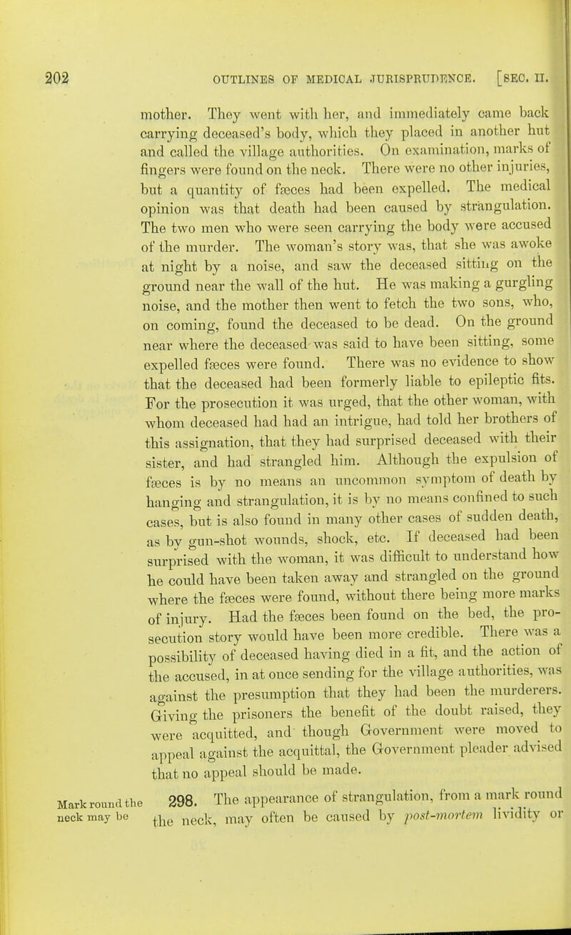 mother. They went with her, and immediately came back carrying deceased's body, which they placed in another hut and called the village authorities. On examination, marks of fingers were found on the neck. There were no other injuries, but a quantity of fasces had been expelled. The medical opinion was that death had been caused by strangulation. The two men who were seen carrying the body were accused of the murder. The woman's story was, that she was awoke at night by a noise, and saw the deceased sitting on the ground near the wall of the hut. He was making a gurgling noise, and the mother then went to fetch the two sons, who, on coming, found the deceased to be dead. On the ground near where the deceased was said to have been sitting, some expelled fasces were found. There was no evidence to show that the deceased had been formerly liable to epileptic fits. For the prosecution it was urged, that the other woman, with whom deceased had had an intrigue, had told her brothers of this assignation, that they had surprised deceased with their sister, and had strangled him. Although the expulsion of fasces is by no means an uncommon symptom of death by hanging and strangulation, it is by no means confined to such cases, but is also found in many other cases of sudden death, as by gun-shot wounds, shock, etc. If deceased had been surprised with the woman, it was difficult to understand how he could have been taken away and strangled on the ground where the fasces were found, without there being more marks of injury. Had the fasces been found on the bed, the pro- secution story would have been more credible. There was a possibility of deceased having died in a fit, and the action of the accused, in at once sending for the village authorities, was against the presumption that they had been the murderers. Giving the prisoners the benefit of the doubt raised, they were acquitted, and though Government were moved to appeal against the acquittal, the Government pleader advised that no appeal should be made. Markroundthe 298. The appearance of strangulation, from a mark round neck may be ^ necl^ miXy 0ften be caused by post-mortem lividltv or