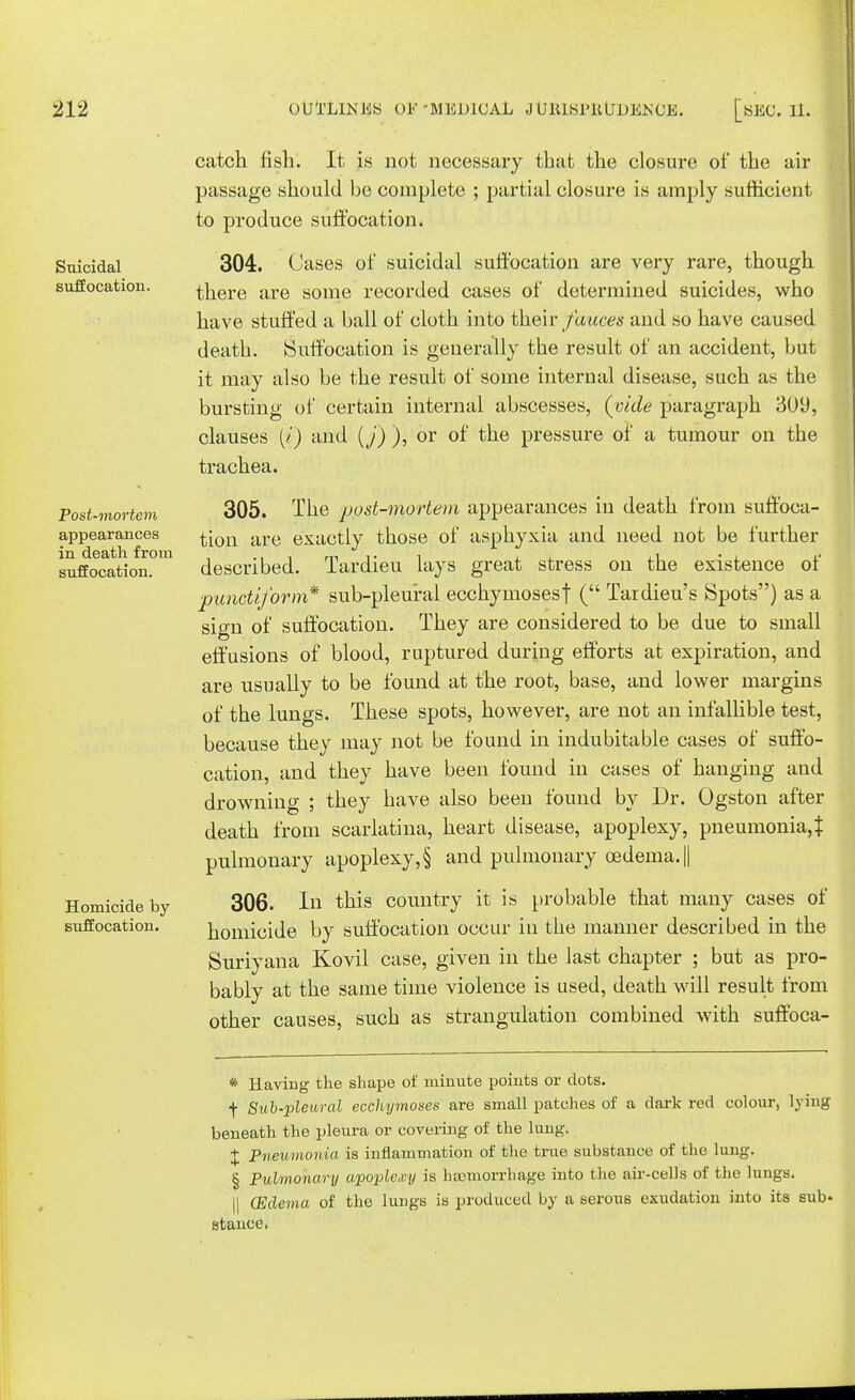 Suicidal suffocation. Post-mortem appearances in death from suffocation. Homicide by suffocation. catch fish. It is not necessary that the closure of the air passage should be complete ; partial closure is amply sufficient to produce suffocation. 304. Cases of suicidal suffocation are very rare, though there are some recorded cases of determined suicides, who have stuffed a ball of cloth into their fauces and so have caused death. Suffocation is generally the result of an accident, but it may also be the result of some internal disease, such as the bursting of certain internal abscesses, (vide paragraph 309, clauses (/) and (j) ), or of the pressure of a tumour on the trachea. 305. The post-mortem appearances in death from suffoca- tion are exactly those of asphyxia and need not be further described. Tardieu lays great stress on the existence of punctiform* sub-pleural ecchymosesf ( Tardieu's Spots) as a sign of suffocation. They are considered to be due to small effusions of blood, ruptured during efforts at expiration, and are usually to be found at the root, base, and lower margins of the lungs. These spots, however, are not an infallible test, because they may not be found in indubitable cases of suffo- cation, and they have been found in cases of hanging and drowning ; they have also been found by Dr. Ogston after death from scarlatina, heart disease, apoplexy, pneumonia,} pulmonary apoplexy, § and pulmonary oedema. || 306. In this country it is probable that many cases of homicide by suffocation occur in the manner described in the Suriyana Kovil case, given in the last chapter ; but as pro- bably at the same time violence is used, death will result from other causes, such as strangulation combined with suffoca- * Having the shape of minute points or dots. \ Sub-pleural ecchijmoses are small patches of a dark red colour, lying beneath the pleura or covering of the lung. J Pneumonia is inflammation of the true substance of the lung. § Pulmonary apoplexy is haemorrhage into the air-cells of the lungs. II (Edema of the lungs is produced by a serous exudation into its sub* stance.