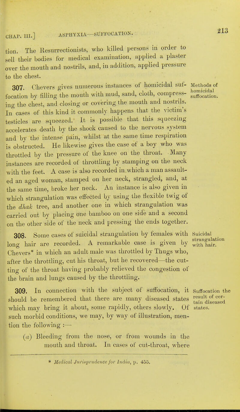 ') 1 '\ CHAP. III.] ASPHYXIA—SUFFOCATION. tion. The Resurrectionists, who killed persons in order to sell their bodies for medical examination, applied a plaster over the mouth and nostrils, and, in addition, applied pressure to the chest. 307. Chevers « ives numerous instances of homicidal suf- Methods of location by filling'the mouth with mud, sand, cloth, compress- ^Xcatfon. ing the chest, and closing or covering the mouth and nostrils. In cases of this kind it commonly happens that the victim's testicles are squeezed. It is possible that this squeezing accelerates death by the shock caused to the nervous system and by the intense pain, whilst at the same time respiration is obstructed. He likewise gives the case of a boy who was throttled by the pressure of the knee on the throat. Many instances are recorded of throttling by stamping on the neck with the feet. A case is also recorded in.which a man assault- ed an aged woman, stamped on her neck, strangled, and, at the same time, broke her neck. An instance is also given in which strangulation was effected by using the flexible twig of the dhak tree, and another one in which strangulation was carried out by placing one bamboo on one side and a second on the other side of the neck and pressing the ends together. 308. Some cases of suicidal strangulation by females with Suicidal , , . ill • • i strangulation lono- hair are recorded. A remarkable case is given by withhair. Chevers* in which an adult male was throttled by Thugs who, after the throttling, cut his throat, but he recovered—the cut- ting of the throat having probably relieved the congestion of the brain and lungs caused by the throttling. 309. In connection with the subject of suffocation, it Suffocation the should be remembered that there are many diseased states ^in^iseased which may bring it about, some rapidly, others slowly. Of states. such morbid conditions, we may, by way of illustration, men- tion the following :— (a) Bleeding from the nose, or from wounds in the mouth and throat. In cases of cut-throat, where * Medical Jurisprudence for India, p. 455.