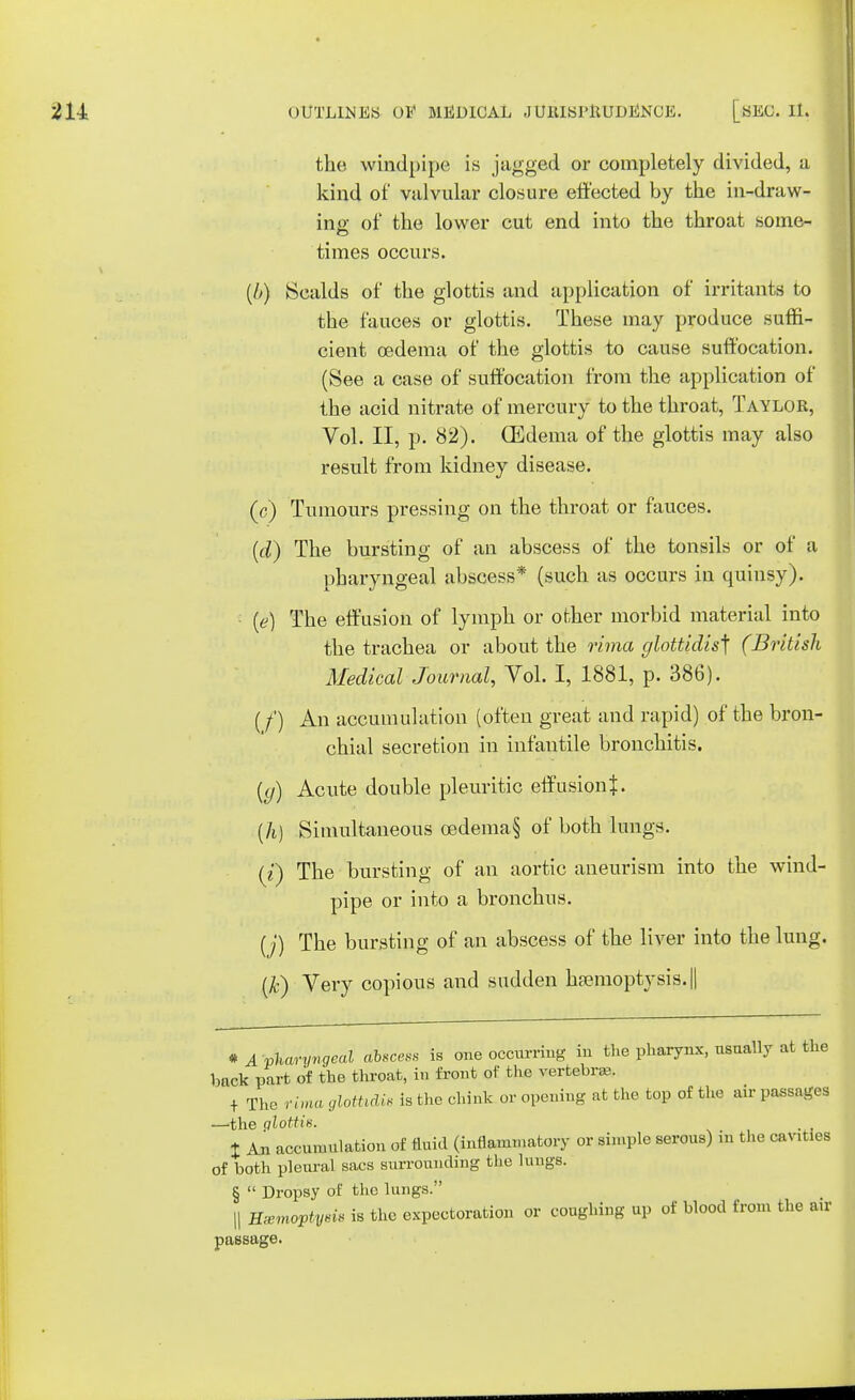 the windpipe is jagged or completely divided, a kind of valvular closure effected by the in-draw- ing of the lower cut end into the throat some- times occurs. (b) Scalds of the glottis and application of irritants to the fauces or glottis. These may produce suffi- cient oedema of the glottis to cause suffocation. (See a case of suffocation from the application of the acid nitrate of mercury to the throat, Taylor, Vol. II, p. 82). (Edema of the glottis may also result from kidney disease. (c) Tumours pressing on the throat or fauces. (d) The bursting of an abscess of the tonsils or of a pharyngeal abscess* (such as occurs in quinsy). (e) The effusion of lymph or other morbid material into the trachea or about the rima glottidis^ (British Medical Journal, Vol. I, 1881, p. 386). (/') An accumulation (often great and rapid) of the bron- chial secretion in infantile bronchitis. ((/) Acute double pleuritic effusion}. (h) Simultaneous cedema§ of both lungs. (i) The bursting of an aortic aneurism into the wind- pipe or into a bronchus. (j) The bursting of an abscess of the liver into the lung. (k) Very copious and sudden haemoptysis. || * A pharyngeal ctlscess is one occurring in the pharynx, usually at the back part of the throat, in front of the vertebra?. + The rima glotUdis is the chink or opening at the top of the air passages —the glottis. # t An accumulation of fluid (inflammatory or simple serous) m the cav.ties of both pleural sacs surrounding the lungs. §  Dropsy of the lungs. || UzmoptysiB is the expectoration or coughing up of blood from the air passage.