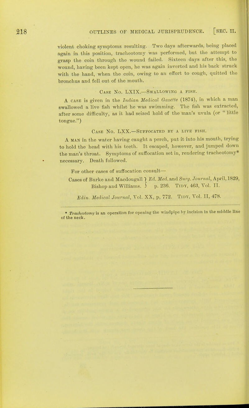 violent choking symptoms resulting. Two days afterwards, being placed again in this position, tracheotomy was performed, but the attempt to grasp the coin through the wound failed. Sixteen days after this, the wound, having been kept open, he was again inverted and his back struck with the hand, when the coin, owing to an effort to cough, quitted the bronchus and fell out of the mouth. Case No. LXIX.—Swallowing a fish. A case is given in the Indian Medical Gazette (1874), in which a man swallowed a live fish whilst he was swimming. The fish was extracted, after some difficulty, as it had seized hold of the man's uvula (or  little tongue.) Case No. LXX.—Suffocated by a live fish. A MAN in the water having caught a perch, put it into his mouth, trying to hold the head with his teeth. It escaped, however, and jumped down the man's throat. Symptoms of suffocation set in, rendering tracheotomy* necessary. Death followed. For other cases of suffocation consult— Cases of Burke and Macdougall) Ed. Med. and Surg. Journal, April, 1829, Bishop and Williams. ) p. 236. Tidy, 463, Vol. IT. Edin. Medical Journal, Yol. XX, p, 772. Tidy, Vol. II, 478. * Tracheotomy is an operation for opening the windpipe by incision in the middle line of the neck.