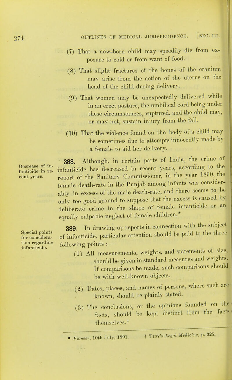 (7) That a new-born child may speedily die from ex- posure to cold or from want of food. (8) That slight fractures of the bones of the cranium may arise from the action of the uterus on the head of the child during delivery. (9) That women may be unexpectedly delivered while in an erect posture, the umbilical cord being under these circumstances, ruptured, and the child may, or may not, sustain injury from the fall. (10) That the violence found on the body of a child may be sometimes due to attempts innocently made by a female to aid her delivery. 388. Although, in certain parts of India, the crime of ?antidde £ re', infanticide has decreased in recent years, according to the cent years. report 0f the Sanitary Commissioner, in the year 1890, the female death-rate in the Punjab among infants was consider- ably in excess of the male death-rate, and there seems to be only too good ground to suppose that the excess is caused by deliberate crime in the shape of female infanticide or an equally culpable neglect of female children.* 389 In drawing up reports in connection with the subject KnsSrt of infanticide, particular attention should be paid to the three infanSeing f°llowmg P°ints :__ (1) All measurements, weights, and statements of size, should be given in standard measures and weights. If comparisons be made, such comparisons should be with well-known objects. (2) Dates, places, and names of persons, where such are known, should be plainly stated. (3) The conclusions, or the opinions founded on the facts, should be kept distinct from the tacts themselves.t • Pioneer, 10th July, 1891. f Tim's Legal Mcdirhir. p. 325.