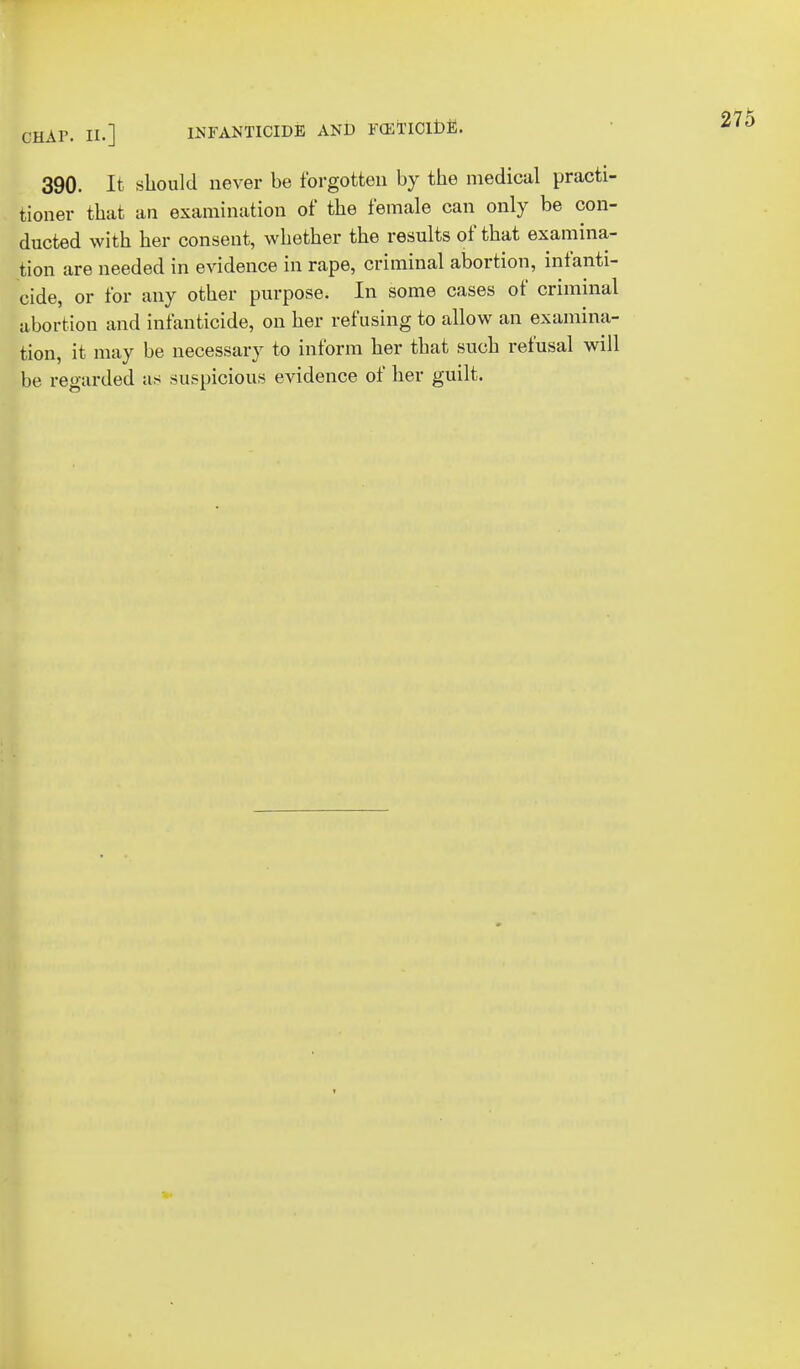 390. It should never be forgotten by the medical practi- tioner that an examination of the female can only be con- ducted with her consent, whether the results of that examina- tion are needed in evidence in rape, criminal abortion, infanti- cide, or for any other purpose. In some cases of criminal abortion and infanticide, on her refusing to allow an examina- tion, it may be necessary to inform her that such refusal will be regarded as suspicious evidence of her guilt.