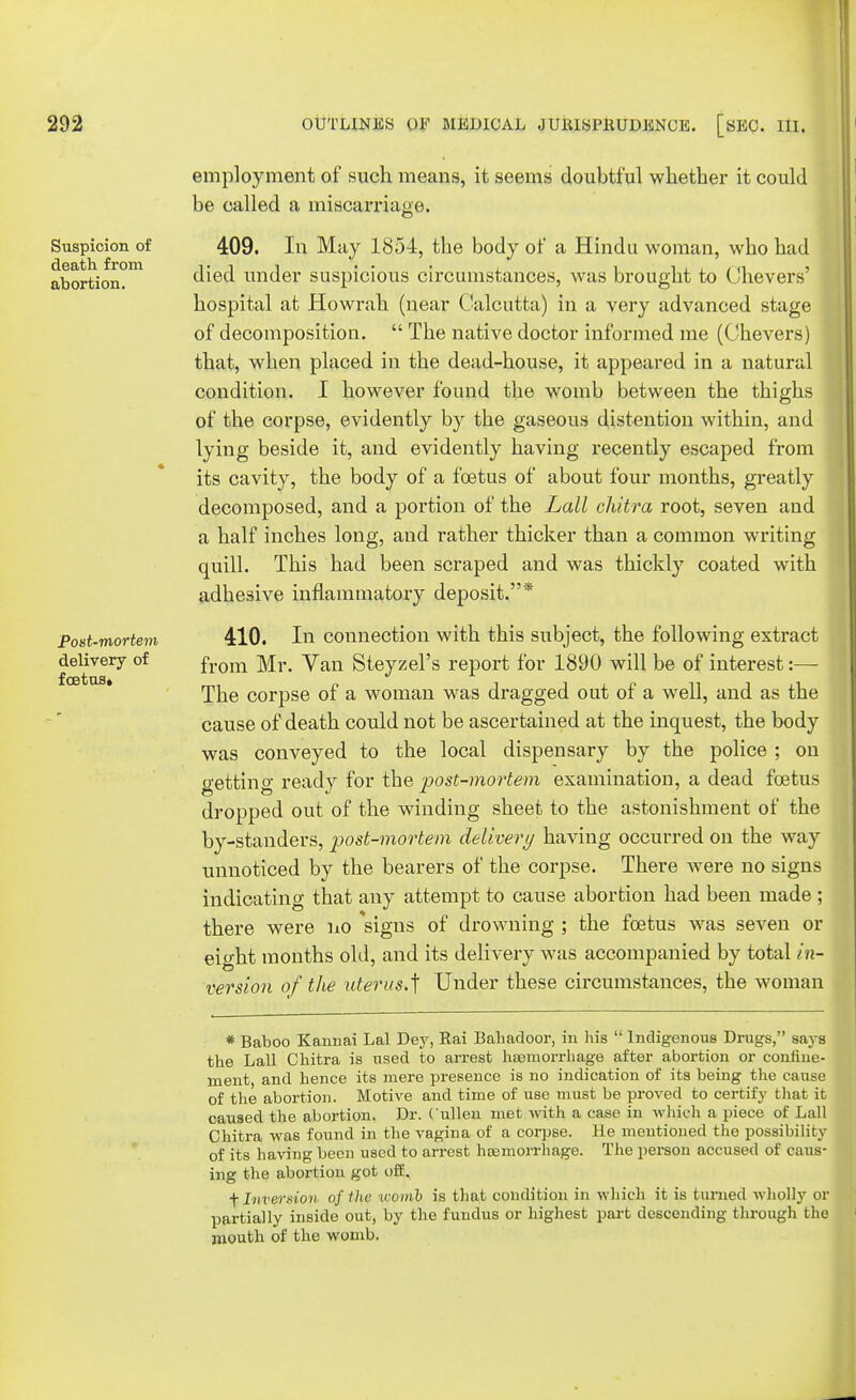 employment of such means, it seems doubtful whether it could be called a miscarriage. 409. In May 1854, the body of a Hindu woman, who had died under suspicious circumstances, was brought to Chevers' hospital at Howrah (near Calcutta) in a very advanced stage of decomposition.  The native doctor informed me (Chevers) that, when placed in the dead-house, it appeared in a natural condition. I however found the womb between the thighs of the corpse, evidently by the gaseous distention within, and lying beside it, and evidently having recently escaped from its cavity, the body of a foetus of about four months, greatly decomposed, and a portion of the Lall chitra root, seven and a half inches long, and rather thicker than a common writing quill. This had been scraped and was thickly coated with adhesive inflammatory deposit.* Post-mortem 410. In connection with this subject, the following extract delivery of from yan Steyzel's report for 1890 will be of interest:— The corpse of a woman was dragged out of a well, and as the cause of death could not be ascertained at the inquest, the body was conveyed to the local dispensary by the police ; on getting ready for the post-mortem examination, a dead foetus dropped out of the winding sheet to the astonishment of the by-standers, post-mortem delivery having occurred on the way unnoticed by the bearers of the corpse. There were no signs indicating that any attempt to cause abortion had been made ; there were no signs of drowning ; the foetus was seven or eight months old, and its delivery was accompanied by total in- version of the uterus*] Under these circumstances, the woman * Baboo Kannai Lai Dey, Rai Bahadoor, in his  Indigenous Drugs, says the Lall Chitra is used to arrest haemorrhage after abortion or confine- ment, and hence its mere presence is no indication of its being the cause of the abortion. Motive and time of use must be proved to certify that it caused the abortion. Dr. ( ullen met with a case in which a piece of Lall Chitra was found in the vagina of a corpse. He mentioned the possibility of its having been used to arrest haemorrhage. The person accused of caus- ing the abortion got off. ■f Inversion of the icomb is that condition in which it is turned wholly or partially inside out, by the fundus or highest part descending through the mouth of the womb. Suspicion of death from abortion.