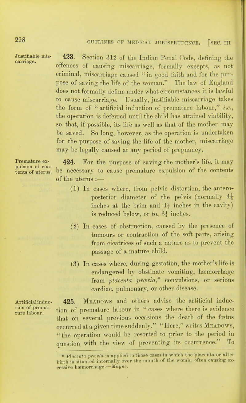 Justifiable mis- 423. Section 312 of the Indian Penal Code, defining the carnage. „ ' ° offences ot causing miscarriage, formally excepts, as not criminal, miscarriage caused  in good faith and for the pur- pose of saving the life of the woman. The law of England does not formally define under what circumstances it is lawful to cause miscarriage. Usually, justifiable miscarriage takes the form of  artificial induction of premature labour, i.e., the operation is deferred until the child has attained viability, so that, if possible, its life as well as that of the mother may be saved. So long, however, as the operation is undertaken for the purpose of saving the life of the mother, miscarriage may be legally caused at any period of pregnancy. Premature ex- 424. For the purpose of saving the mother's life, it may pulsion of con- , , . „ , tents of uterus, be necessary to cause premature expulsion ot the contents of the uterus :— (1) In cases where, from pelvic distortion, the antero- posterior diameter of the pelvis (normally 4j inches at the brim and 4§ inches in the cavity) is reduced below, or to, 3| inches. (2) In cases of obstruction, caused by the presence of tumours or contraction of the soft parts, arising from cicatrices of such a nature as to prevent the passage of a mature child. (3) In cases where, during gestation, the mother's life is endangered by obstinate vomiting, hemorrhage from placenta prcevia* convulsions, or serious cardiac, pulmonary, or other disease. Artificialinduc- 425. Meadows and others advise the artificial induc- tion of prema- ^ j? premature labour in  cases where there is evidence ture labour. 1 that on several previous occasions the death ot the foetus occurred at a given time suddenly.  Here, writes Meadows,  the operation would be resorted to prior to the period in question with the view of preventing its occurrence. To * Placenta prcevia is applied to those oases in which the placenta or after birth is situated internally over the mouth of the womb, often causing ex- cessive haemorrhage.—Mayne.