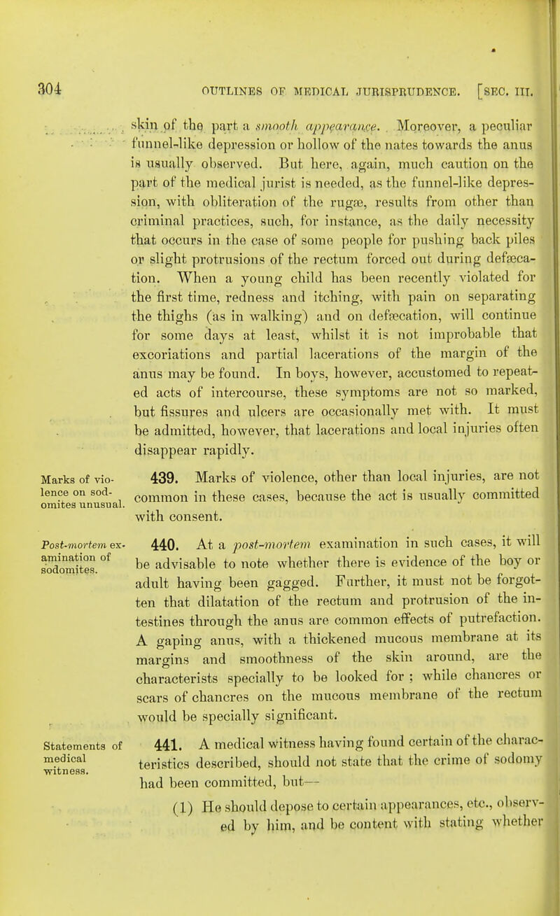 skin of the parfc a smopth appearance. Moreover, a peculiar funnel-like depression or hollow of the nates towards the anus is usually observed. But here, again, much caution on the part of the medical jurist is needed, as the funnel-like depres- sion, with obliteration of the rugae, results from other than criminal practices, such, for instance, as the daily necessity that occurs in the case of some people for pushing back piles or slight protrusions of the rectum forced out during defalca- tion. When a young child has been recently violated for the first time, redness and itching, with pain on separating the thighs (as in walking) and on defa?cation, will continue for some days at least, whilst it is not improbable that excoriations and partial lacerations of the margin of the anus may be found. In boys, however, accustomed to repeat- ed acts of intercourse, these symptoms are not so marked, but fissures and ulcers are occasionally met with. It must be admitted, however, that lacerations and local injuries often disappear rapidly. Marks of vio- 439. Marks of violence, other than local injuries, are not lence on sod- common in these cases, because the act is usually committed omites unusual. with consent. Post-mortem ex. 440. At a post-mortem examination in such cases, it will sodomites. °f be advisable to note whether there is evidence of the boy or adult having been gagged. Further, it must not be forgot- ten that dilatation of the rectum and protrusion of the in- testines through the anus are common effects of putrefaction. A gaping anus, with a thickened mucous membrane at its margins and smoothness of the skin around, are the characterists specially to be looked for ; while chancres or scars of chancres on the mucous membrane of the rectum would be specially significant. Statements of 441. A medical witness having found certain of the charac- m.!dical teristics described, should not state that the crime of sodomy witness. ' had been committed, but— (1) He should depose to certain appearances, etc., observ- ed by him, and be content willi stating whether