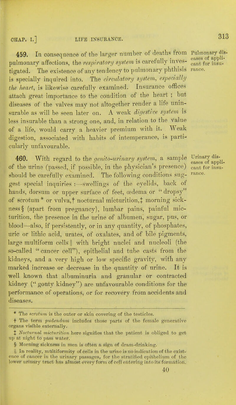 459. In consequence of the larger number of deaths from Pulmonary dis- l< 11 eases of appli- pulmonary affections, the respiratory system is carefully mves- oant for insu. tigated. The existence of any tendency to pulmonary phthisis ranee, is specially inquired into. The circulatory system, especially the heart, is likewise carefully examined. Insurance offices attach great importance to the condition of the heart ; but diseases of the valves may not altogether render a life unin- surable as will be seen later on. A weak digestive system is less insurable than a strono- one, and, in relation to the Value of a life, would carry a heavier premium with it. Weak digestion, associated with habits of intemperance, is parti- cularly unfavourable. 460. With regard to the qenito-urinary system, a sample Urinary dis- >=> y , . eases of appli- of the urine (passed, if possible, in the physician s presence) cantforinsu- should be carefully examined. The following conditions sug- rance- gest special inquiries :—swellings of the eyelids, back of hands, dorsum or upper surface of feet, oedema or  dropsy of scrotum* or vulva,f nocturnal micturition,% morning sick- ness § (apart from pregnancy), lumbar pains, painful mic- turition, the presence in the urine of albumen, sugar, pus, or blood—-also, if persistently, or in any quantity, of phosphates, uric or lithic acid, urates, of oxalates, and of bile pigments, large multiform cells || with bright nuclei and nucleoli (the so-called cancer cell), epithelial and tube casts from the kidneys, and a very high or low specific gravity, with any marked increase or decrease in the quantity of urine. It is well known that albuminuria and granular or contracted kidney ( gouty kidney) are unfavourable conditions for the performance of operations, or for recovery from accidents and diseases. * The scrotum is the outer or skin covering of the testicles. t The term pudendum includes those parts of the female generative organs visible externally. X Nocturnal micturition here signifies that the patient is obliged to get up at night to pass water. § Morning sickness in men is often a sign of dram-drinking. \\ In reality, multiformity of cells in the urine is no indication of the exist- ence of cancer in the urinary passages, for the stratified epithelium of the lower urinary tract has almost every form of coll entering into its' formation. 40 .
