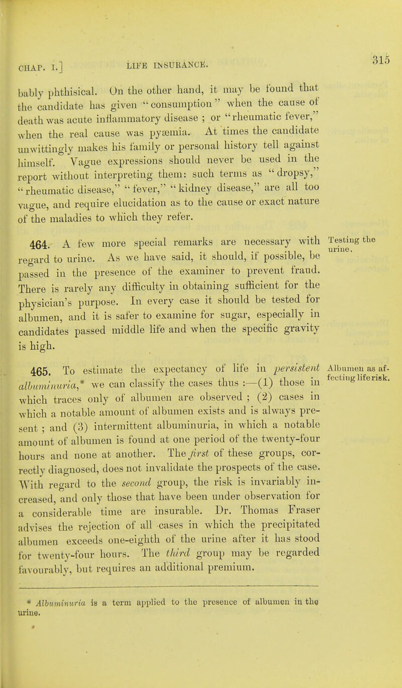 bably phthisical. On the other hand, it may be found that the candidate has given  consumption  when the cause of death was acute inflammatory disease ; or rheumatic fever, when the real cause was pyaemia. At times the candidate unwittingly makes his family or personal history tell against himself. Vague expressions should never be used in the report without interpreting them: such terms as dropsy,  rheumatic disease,  fever,  kidney disease, are all too vague, and require elucidation as to the cause or exact nature of the maladies to which they refer. 464. A few more special remarks are necessary with Testing the regard to urine. As we have said, it should, if possible, be passed in the presence of the examiner to prevent fraud. There is rarely any difficulty in obtaining sufficient for the physician's purpose. In every case it should be tested for albumen, and it is safer to examine for sugar, especially in candidates passed middle life and when the specific gravity is high. 465. To estimate the expectancy of life in persistent Albumen as af- albuminuria* we can classify the cases thus :—(1) those in ectlll£ 1 eris which traces only of albumen are observed ; (2) cases in which a notable amount of albumen exists and is always pre- sent ; and (3) intermittent albuminuria, in which a notable amount of albumen is found at one period of the twenty-four hours and none at another. The jirst of these groups, cor- rectly diagnosed, does not invalidate the prospects of the case. With regard to the second group, the risk is invariably in- creased, and only those that have been under observation for a considerable time are insurable. Dr. Thomas Fraser advises the rejection of all cases in which the precipitated albumen exceeds one-eighth of the urine after it has stood for twenty-four hours. The third group may be regarded favourably, but requires an additional premium. * Albuminuria is a term applied to the presence of albumen in the Urine.