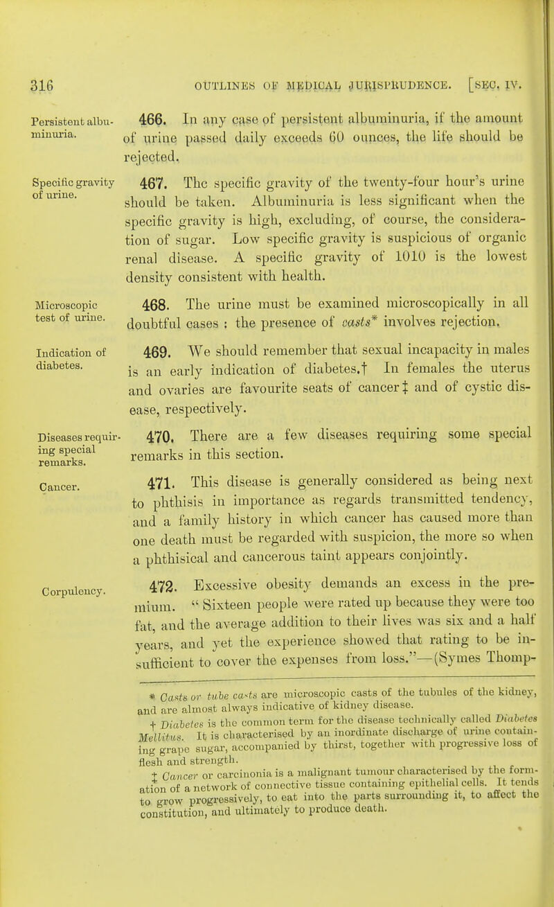 of urine. Microscopic test of urine. Indication of diabetes. Persistent albu- 466. In any case of persistent albuminuria, if the amount minuria. 0f U1.;ae passed daily exceeds 60 ounces, the life should be rejected. Specific gravity 467, The specific gravity of the twenty-four hour's urine should be taken. Albuminuria is less significant when the specific gravity is high, excluding, of course, the considera- tion of sugar. Low specific gravity is suspicious of organic renal disease. A specific gravity of 1010 is the lowest density consistent with health. 468. The urine must be examined microscopically in all doubtful cases ; the presence of casts* involves rejection. 469. We should remember that sexual incapacity in males is an early indication of diabetes, t In females the uterus and ovaries are favourite seats of cancer $ and of cystic dis- ease, respectively. 470. There are a few diseases requiring some special remarks in this section. 471. This disease is generally considered as being next to phthisis in importance as regards transmitted tendency, and a family history in which cancer has caused more than one death must be regarded with suspicion, the more so when a phthisical and cancerous taint appears conjointly. 472. Excessive obesity demands an excess in the pre- mium.  Sixteen people were rated up because they were too fat and the average addition to their lives was six and a half years, and yet the experience showed that rating to be in- sufficient to cover the expenses from loss.—(Symes Thomp- Diseases requir- ing special remarks. Cancer. Corpulency. * Casts or tube casts are microscopic casts of the tubules of the kidney, and are almost always indicative of kidney disease. + Diabetes is the common term for the disease technically called Diabetes MMitu* It is characterised by an inordinate discharge of urine contain- ing grape sugar, accompanied by thirst, together with progressive loss of flesh and strength. t Cancer or carcinoma is a malignant tumour characterised by the form- ation of a network of connective tissue containing epithelial cells. It tends to row progressively, to eat into the parts surrounding it, to affect the constitution, and ultimately to produce death.