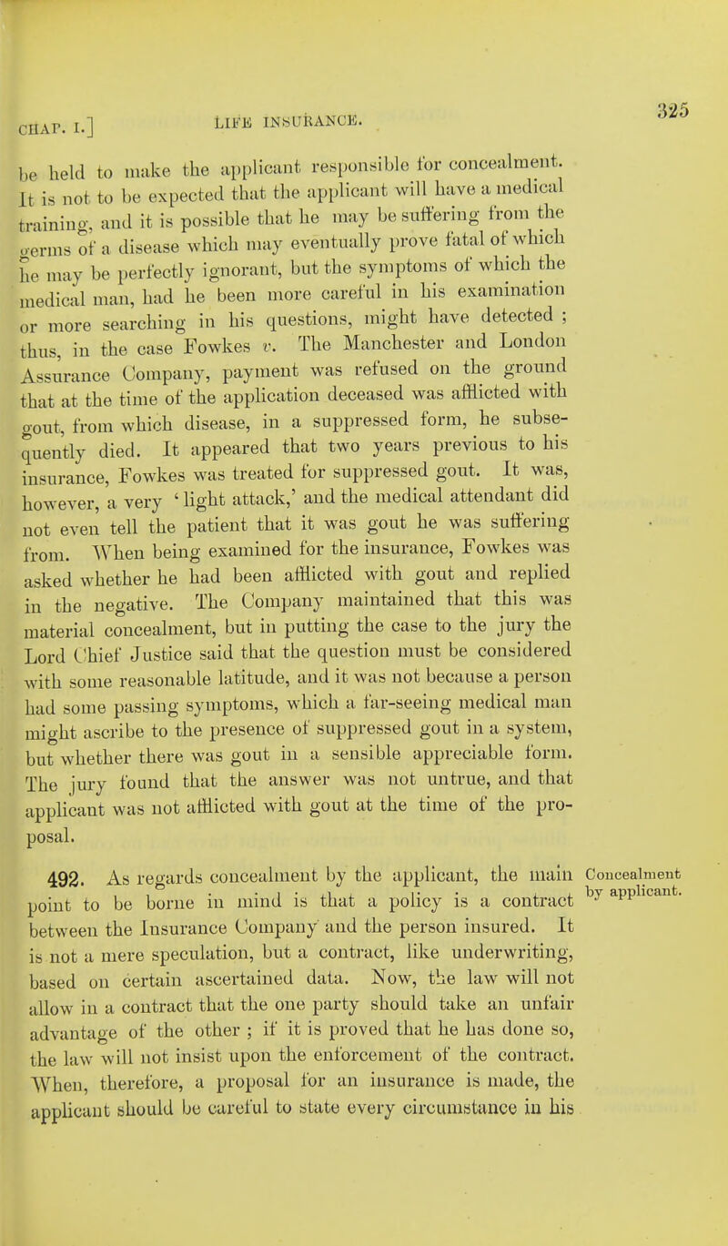 be held to make the applicant responsible for concealment. It is not to be expected that the applicant will have a medical training, and it is possible that he may be suffering from the germs of a disease which may eventually prove fatal of which he may be perfectly ignorant, but the symptoms of which the medical man, had he been more careful in his examination or more searching in his questions, might have detected ; thus, in the case Fowkes v. The Manchester and London Assurance Company, payment was refused on the ground that at the time of the application deceased was afflicted with gout, from which disease, in a suppressed form, he subse- quently died. It appeared that two years previous to his insurance, Fowkes was treated for suppressed gout. It was, however, a very ' light attack,' and the medical attendant did not even tell the patient that it was gout he was suffering from. When being examined for the insurance, Fowkes was asked whether he had been afflicted with gout and replied in the negative. The Company maintained that this was material concealment, but in putting the case to the jury the Lord Chief Justice said that, the question must be considered with some reasonable latitude, and it was not because a person had some passing symptoms, which a far-seeing medical man might ascribe to the presence of suppressed gout in a system, but whether there was gout in a sensible appreciable form. The jury found that the answer was not untrue, and that applicant was not afflicted with gout at the time of the pro- posal. 492. As regards concealment by the applicant, the main Conceal point to be borne in mind is that a policy is a contract by apph between the Insurance Company and the person insured. It is not a mere speculation, but a contract, like underwriting, based on certain ascertained data. Now, the law will not allow in a contract that the one party should take an unfair advantage of the other ; if it is proved that he has done so, the law will not insist upon the enforcement of the contract. When therefore, a proposal for an insurance is made, the applicant should be careful to state every circumstance in his