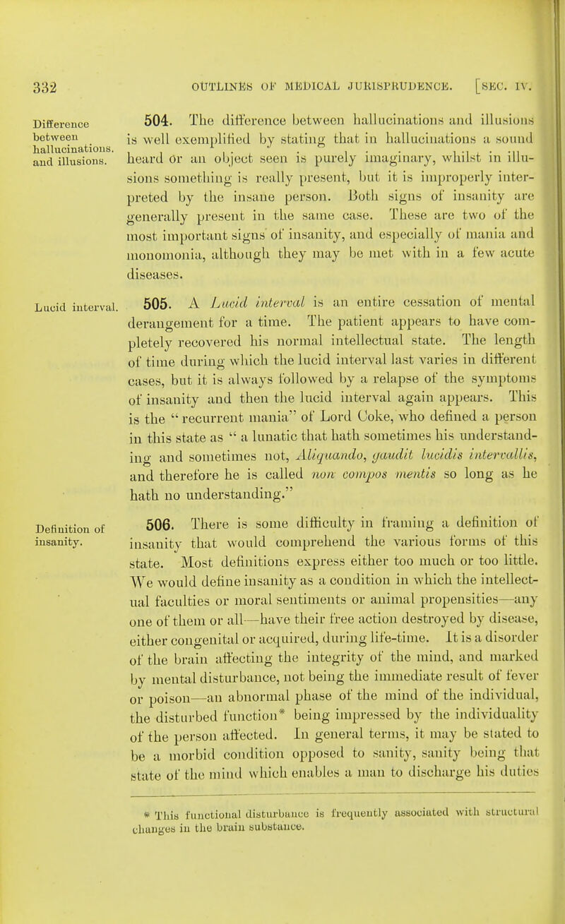 Difference between hallucinations, and illusions. Lucid interval. Definition of insanity. 504. The difference between hallucinations and illusions is well exempli lied by stating that in hallueinations a sound heard Or an object seen is purely imaginary, whilst in illu- sions something is really present, but it is improperly inter- preted by the insane person. Both signs of insanity arc generally present in the same case. These are two of the most important signs of insanity, and especially of mania and monomonia, although they may be met with in a few acute diseases. 505. A Lucid interval is an entire cessation of mental derangement for a time. The patient appears to have com- pletely recovered his normal intellectual state. The length of time during winch the lucid interval last varies in different cases, but it is always followed by a relapse of the symptoms of insanity and then the lucid interval again appears. This is the recurrent mania of Lord Coke, who defined a person in this state as  a lunatic that hath sometimes his understand- ino- and sometimes not, Aliquando, gaudit lucidis intervallts, and therefore he is called non compos mentis so long as he hath no understanding. 506. There is some difficulty in framing a definition of insanity that would comprehend the various forms of this state. Most definitions express either too much or too little. We would define insanity as a condition in which the intellect- ual faculties or moral sentiments or animal propensities—any one of them or all—have their free action destroyed by disease, either congenital or acquired, during life-time. It is a disorder of the brain affecting the integrity of the mind, and marked by mental disturbance, not being the immediate result of fever or poison—an abnormal phase of the mind of the individual, the disturbed function* being impressed by the individuality of the person affected. In general terms, it may be stated to be a morbid condition opposed to sanity, sanity being that state of the mind which enables a man to discharge his duties * This functional disturbance is frequently associated with structural changes in the brain substance.