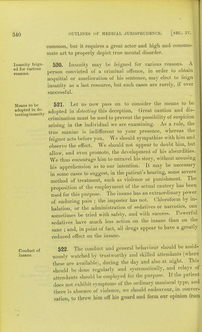 common, but it requires a great actor and high and consum- mate art to properly depict true mental disorder. Insanity feign- 520. Insanity may be feigned for various reasons. A reafsonrri°US person convicted of a criminal offence, in order to obtain acquittal or amelioration of his sentence, may elect to feign insanity as a last resource, but such cases are rarely, if ever successful. Means to be 521. Let us now pass on to consider the means to be adopted in de- ac[0r,ted [n detecting this deception. Great caution and dis- tecting insanity r * » crimination must be used to prevent the possibility ot suspicion arising in the individual we are examining. As a rule, the true maniac is indifferent to your presence, whereas the feigner acts before you. We should sympathise with him and observe the effect. We should not appear to doubt him, but allow, and even promote, the development of his absurdities. We thus encourage him to unravel his story, without arousing his apprehension as to our intention. It may be necessary in some cases to suggest, in the patient's hearing, some severe method of treatment, such as violence or punishment. The proposition of the employment of the actual cautery has been used for this purpose. The insane has an extraordinary power of enduring pain ; the imposter has not. Chloroform by in- halation, or the administration of sedatives or narcotics, can sometimes be tried with safety, and with success. Powerful sedatives have much less action on the insane than on the sane ; and, in point of fact, all drugs appear to have a greatly reduced effect on the insane. Conduct of 522. The conduct and general behaviour should be assid- insane. UOusly watched by trustworthy and skilled attendants (where these are available), during the day and also at night. Thia should be done regularly and systematically, and relays of attendants should be employed for the purpose, [f the patient does not exhibit symptoms of the ordinary maniacal type, and there is absence of violence, we should endeavour, in conver- sation, to throw him off his guard and form our opinion from