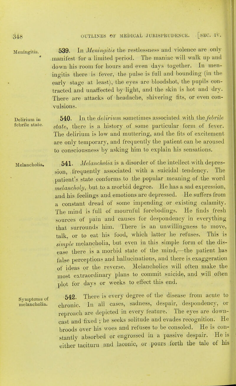 Meningitis. Delirium in febrile state. Melancholia. Symptoms of melancholia. 539. In Meningitis the restlessness and violence are only manifest for a limited period. The maniac will walk up and down his room for hours and even days together. In men- ingitis there is fever, the pulse is full and hounding (in the early stage at least), the eyes are bloodshot, the pupils con- tracted and unaffected by light, and the skin is hot and dry. There are attacks of headache, shivering fits, or even con- vulsions. 540- In the delirium sometimes associated with the febrile utate, there is a history of some particular form of fever. The delirium is low and muttering, and the fits of excitement are only temporary, and frequently the patient can be aroused to consciousness by asking him to explain his sensations. 541. Melancholia is a disorder of the intellect with depres- sion, frequently associated with a suicidal tendency. The patient's state conforms to the popular meaning of the word nielaneholy, but to a morbid degree. He has a sad expression, and his feelings and emotions are depressed. He suffers from a constant dread of some impending or existing calamity. The mind is full of mournful forebodings. He finds fresh sources of pain and causes for despondency in everything that surrounds him. There is an unwillingness to move, talk, or to eat his food, which latter he refuses. This is simple melancholia, but even in this simple form of the dis- ease there is a morbid state of the mind,—the patient has false perceptions and hallucinations, and there is exaggeration of ideas or the reverse. Melancholies will often make the most extraordinary plans to commit suicide, and will often plot for days or weeks to effect this end. 542. There is every degree of the disease from acute to chronic. In all cases, sadness, despair, despondency, or reproach are depicted in every feature. The eyes are down- cast and fixed ; he seeks solitude and evades recognition. He broods over his woes and refuses to be consoled. He is con- stantly absorbed or engrossed in a passive despair. He is either taciturn and laconic, or pours forth the tale of his